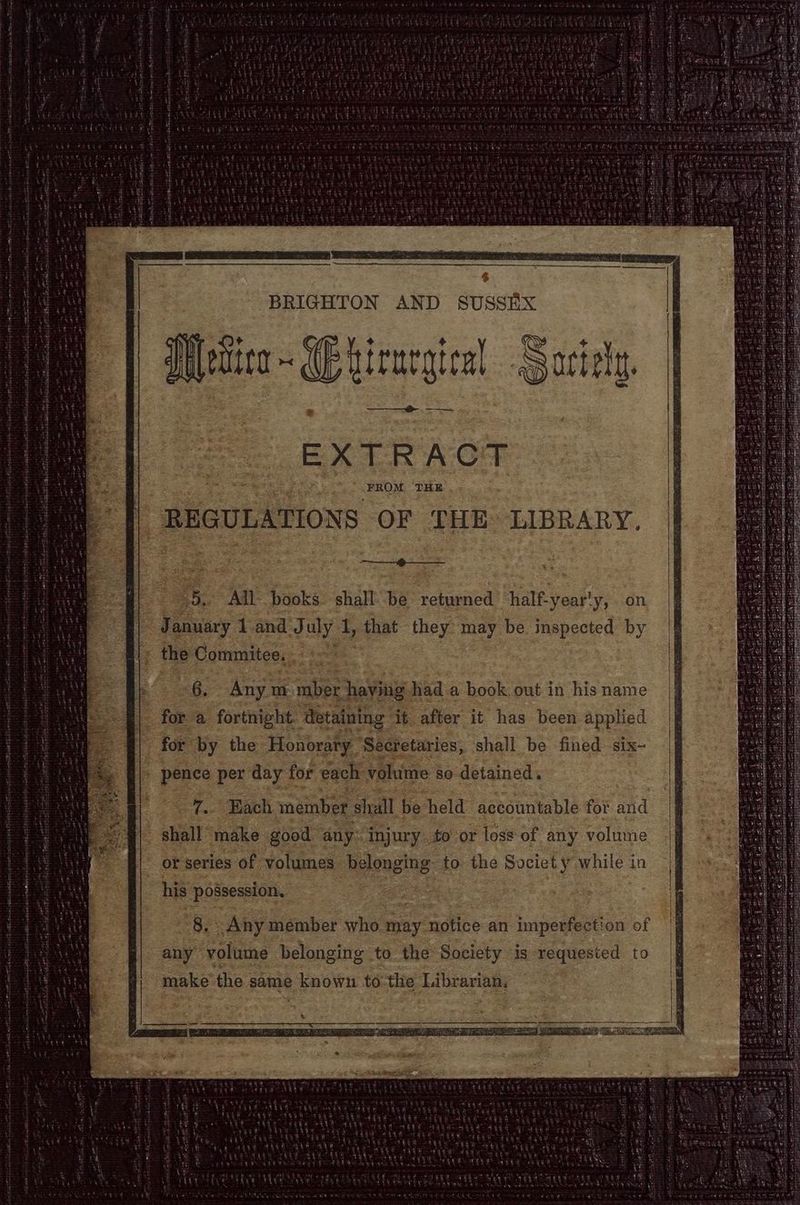 QAP thad BRIGHTON AND SUSSEX MMettice ~ Etirurgien ® a EXTRACT REGULATIONS OF THE: LIBRARY, 5. All books shall be ‘returned ‘half. year'y, on <8. Any: m “mber having. had. a book, out in his name for a fortnight detaining it after it has been applied for by the. Honorary ‘Secretaries, shall be fined six- bone per day f for each: volume so detained. Big es So member shall be held accountable for and ee make good any: injury to or loss of any volume or series ‘of volumes belonging to. the Society’ while in his ‘possession. | ea F Any member who may notice an imperfection of any” volume belonging to the Society is requested to make the same known to: thie Librarian, Don ai a 4 bh