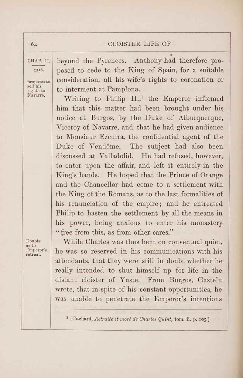 CHAP MIT, 1556. proposes to sell his rights to Navarre. Doubts as to Emperor's retreat, posed to cede to the King of Spain, for a suitable consideration, all his wife’s rights to coronation or to interment at Pamplona. Writing to Philip II,’ the Emperor informed him that this matter had been brought under his notice at Burgos, by the Duke of Alburquerque, Viceroy of Navarre, and that he had given audience to Monsieur Ezcurra, the confidential agent of the Duke of Venddme. The subject had also been discussed at Valladolid. He had refused, however, to enter upon the affair, and left it entirely in the King’s hands. He hoped that the Prince of Orange and the Chancellor had come to a settlement with the King of the Romans, as to the last formalities of his renunciation of the empire; and he entreated Philp to hasten the settlement by all the means in his power, being anxious to enter his monastery ‘free from this, as from other cares.” While Charles was thus bent on conventual quiet, he was so reserved in his communications with his attendants, that they were still in doubt whether he really intended to shut himself up for life in the distant cloister of Yuste. From Burgos, Gaztelu wrote, that in spite of his constant opportunities, he was unable to penetrate the HEmperor’s intentions * [Gachard, Retraite et mort de Charles Quint, tom. ii. p. 105.] eS a — 7