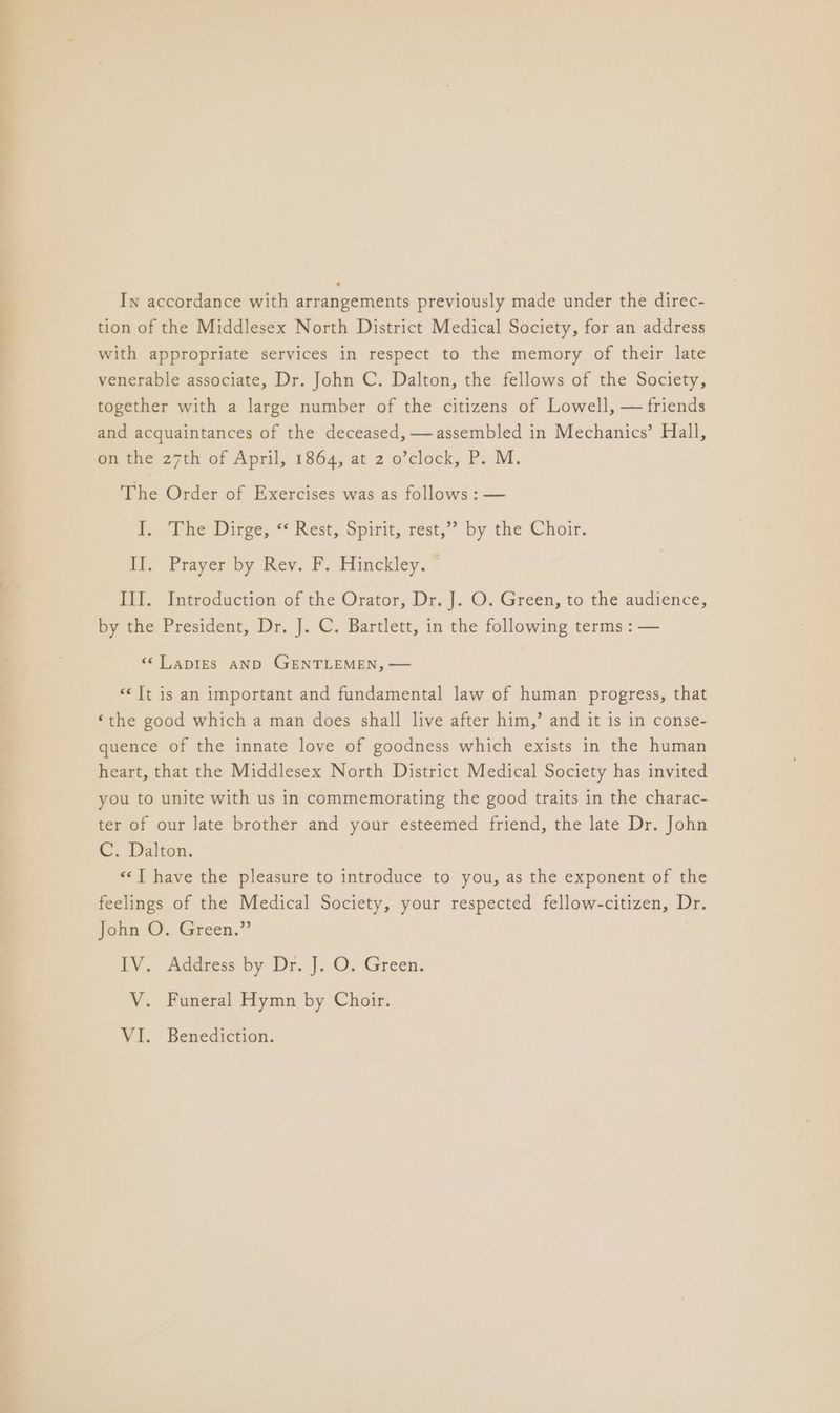 In accordance with arrangements previously made under the direc- tion of the Middlesex North District Medical Society, for an address with appropriate services in respect to the memory of their late venerable associate, Dr. John C. Dalton, the fellows of the Society, together with a large number of the citizens of Lowell, — friends and acquaintances of the deceased, — assembled in Mechanics’ Hall, on the 27th of April, 1864, at 2 o’clock, P. M. The Order of Exercises was as follows : — I. The Dirge, «Rest, Spirit, rest,” by the Choir. II. Prayer by Rev. F. Hinckley. III. Introduction of the Orator, Dr. J. O. Green, to the audience, by the President, Dr. J. C. Bartlett, in the following terms : — <¢LapIEs aNnD GENTLEMEN, — «It is an important and fundamental law of human progress, that ‘the good which a man does shall live after him,’ and it is in conse- quence of the innate love of goodness which exists in the human heart, that the Middlesex North District Medical Society has invited you to unite with us in commemorating the good traits in the charac- ter of our Jate brother and your esteemed friend, the late Dr. John C. Dalton. «‘T have the pleasure to introduce to you, as the exponent of the feelings of the Medical Society, your respected fellow-citizen, Dr. John O. Green.” IV. Address by Dr. |. O. Green. V. Funeral Hymn by Choir. VI. Benediction.