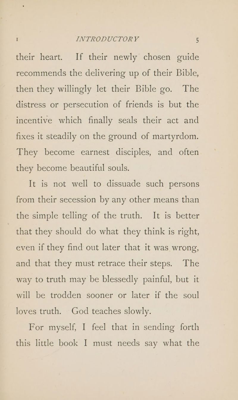 their heart. If their newly chosen guide recommends the delivering up of their Bible, then they willingly let their Bible go. The distress or persecution of friends is but the incentive which finally seals their act and fixes it steadily on the ground of martyrdom. They become earnest disciples, and often they become beautiful souls. It is not well to dissuade such persons from their secession by any other means than the simple telling of the truth. It is better that they should do what they think is right, even if they find out later that it was wrong, and that they must retrace their steps. The way to truth may be blessedly painful, but it will be trodden sooner or later if the soul loves truth. God teaches slowly. For myself, I feel that in sending forth this little book I must needs say what the