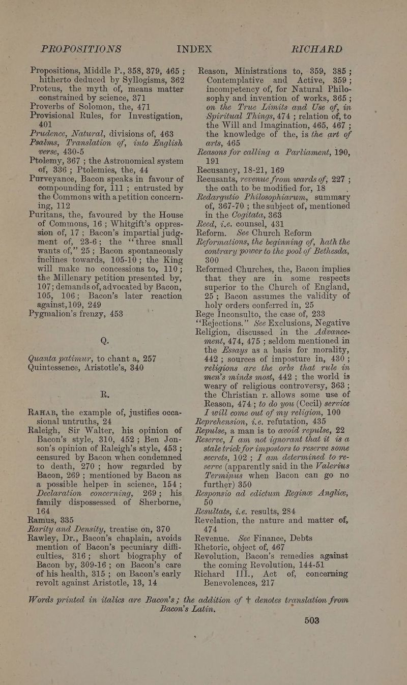 PROPOSITIONS Propositions, Middle P., 358, 379, 465 ; hitherto deduced by Syllogisms, 362 Proteus, the myth of, means matter constrained by science, 371 Proverbs of Solomon, the, 471 Provisional Rules, for Investigation, 401 Prudence, Natwral, divisions of, 463 Psalms, Translation of, into English verse, 430-5 ; Ptolemy, 367 ; the Astronomical system of, 336; Ptolemies, the, 44 Purveyance, Bacon speaks in favour of eompounding for, 111 ; entrusted by the Commons with a petition concern- ing, 112 Puritans, the, favoured by the House of Commons, 16 ; Whitgift’s oppres- sion of, 17; Bacon’s impartial judg- ment of, 23-6; the ‘‘three small wants of,” 25; Bacon spontaneously inclines towards, 105-10; the King will make no concessions to, 110; the Millenary petition presented by, 107; demands of, advocated by Bacon, 105, 106; Bacon’s later reaction against,109, 249 Pygmalion’s frenzy, 453 Q. Quanta patimur, to chant a, 257 Quintessence, Aristotle’s, 340 R. RaHAB, the example of, justifies occa- sional untruths, 24 Raleigh, Sir Walter, his opinion of Bacon’s style, 310, 452; Ben Jon- son’s opinion of Raleigh’s style, 453 ; censured by Bacon when condemned to death, 270; how regarded by Bacon, 269 ; mentioned by Bacon as a possible helper in science, 154 ; Declaration concerning, 269; his family dispossessed of Sherborne, 164 Ramus, 335 Rarity and Density, treatise on, 370 Rawley, Dr., Bacon’s chaplain, avoids mention of Bacon’s pecuniary diffi- culties, 316; short biography of Bacon by, 309-16; on Bacon’s care of his health, 315 ; on Bacon’s early revolt against Aristotle, 13, 14 RICHARD Reason, Ministrations to, 359, 385; Contemplative and Active, 359; incompetency of, for Natural Philo- sophy and invention of works, 365 ; on the True Limits and Use of, in Spiritual Things, 474 ; relation of, to the Will and Imagination, 465, 467 ; the knowledge of the, is the art of arts, 465 Reasons for calling a Parliament, 190, 191 Recusancy, 18-21, 169 Reeusants, revenue from wards of; 227 ; the oath to be modified for, 18 Redargutio Philosophiarum, summary of, 367-70 ; the subject of, mentioned in the Cogitata, 363 Reed, i.e. counsel, 431 Reform. See Church Reform Reformations, the beginning of, hath the contrary power to the pool of Bethesda, 300 Reformed Churches, the, Bacon implies that they are in some_ respects superior to the Church of England, 25; Bacon assumes the validity of holy orders conferred in, 25 Rege Inconsulto, the case of, 233 ‘‘Rejections.” See Exclusions, Negative Religion, discussed in the Advance- ment, 474, 475 ; seldom mentioned in the Essays as a basis for morality, 442; sources of imposture in, 4380 ; religions are the orbs that rule in men’s minds most, 442 ; the world is weary of religious controversy, 363 ; the Christian r. allows some use of Reason, 474 ; to do you (Cecil) service L will come out of my religion, 100 Reprehension, i.e. refutation, 435 Repulse, a man is to avoid repulse, 22 Reserve, I am not ignorant that it is a stale trick for impostors to reserve some secrets, 102 ; I am determined to re- serve (apparently said in the Valerius Terminus when Bacon can go no further) 350 Responsio ad edictum Regine Anglie, 50 Resultats, t.¢e. results, 284 Revelation, the nature and matter of, 474 Revenue. See Finance, Debts Rhetoric, object of, 467 Revolution, Bacon’s remedies against the coming Revolution, 144-51 Richard III., Act of, concerning Benevolences, 217