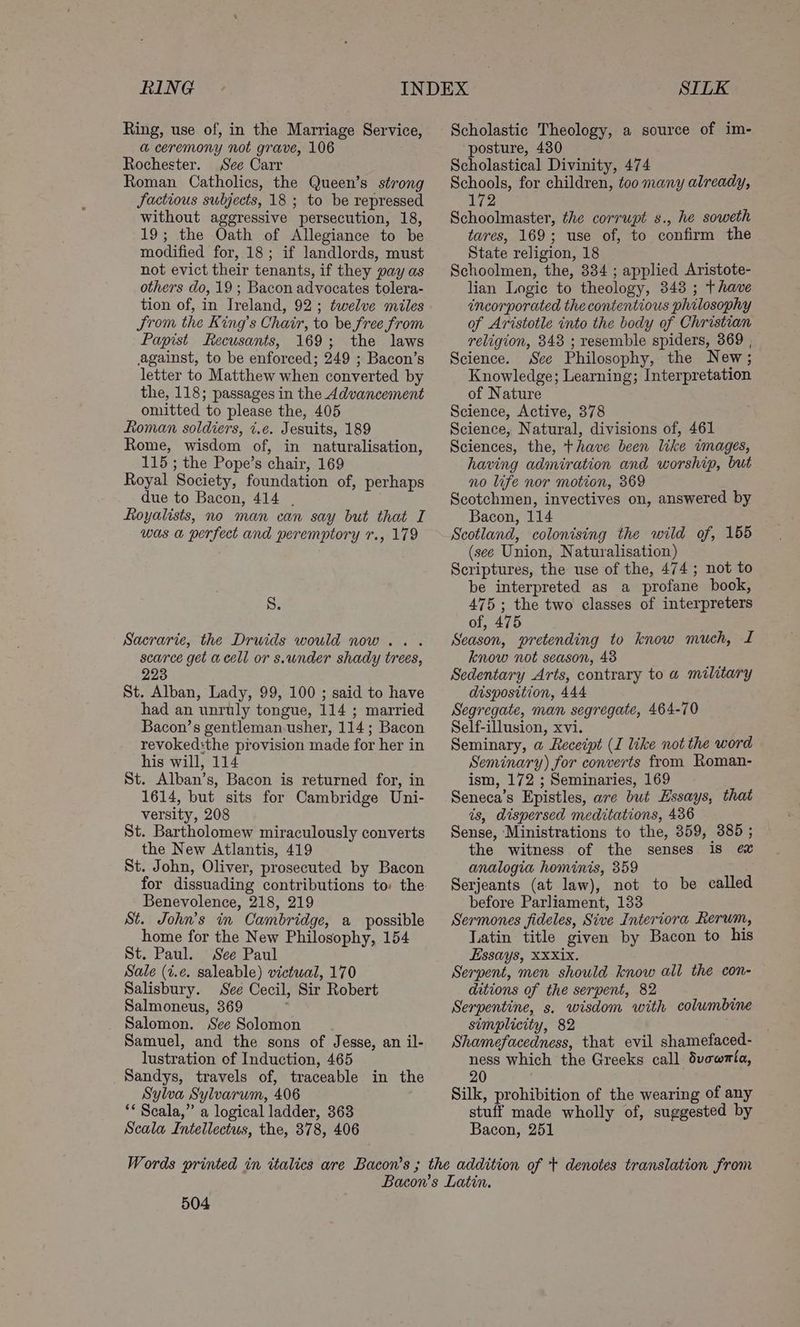 RING Ring, use of, in the Marriage Service, a ceremony not grave, 106 Rochester. See Carr Roman Catholics, the Queen’s strong Jactious subjects, 18 ; to be repressed without aggressive persecution, 18, 19; the Oath of Allegiance to be modified for, 18; if landlords, must not evict their tenants, if they pay as others do, 19 ; Bacon advocates tolera- tion of, in Ireland, 92; twelve miles Srom the King’s Chair, to be free from Papist Recusants, 169; the laws against, to be enforced; 249 ; Bacon’s letter to Matthew when converted by the, 118; passages in the Advancement omitted to please the, 405 Roman soldiers, i.e. Jesuits, 189 Rome, wisdom of, in naturalisation, 115 ; the Pope’s chair, 169 Royal Society, foundation of, perhaps due to Bacon, 414 . Royalists, no man can say but that I was a perfect and peremptory 7., 179 S. Sacrarie, the Druids would now... scarce get acell or s.under shady trees, 223 St. Alban, Lady, 99, 100 ; said to have had an unruly tongue, 114 ; married Bacon’s gentleman usher, 114; Bacon revoked:the provision made for her in his will, 114 St. Alban’s, Bacon is returned for, in 1614, but sits for Cambridge Uni- versity, 208 St. Bartholomew miraculously converts the New Atlantis, 419 St. John, Oliver, prosecuted by Bacon for dissuading contributions to: the Benevolence, 218, 219 St. John’s in Cambridge, a possible home for the New Philosophy, 154 St. Paul. See Paul Sale (t.e. saleable) victwal, 170 Salisbury. See Cecil, Sir Robert Salmoneus, 369 Salomon. See Solomon Samuel, and the sons of Jesse, an il- lustration of Induction, 465 Sandys, travels of, traceable in the Sylva Sylvarum, 406 ** Scala,” a logical ladder, 363 Scala Intellectus, the, 378, 406 SILK Scholastic Theology, a source of im- posture, 430 Scholastical Divinity, 474 Schools, for children, too many already, 172 Schoolmaster, the corrupt s., he soweth tares, 169; use of, to confirm the State religion, 18 Schoolmen, the, 334 ; applied Aristote- lian Logic to theology, 343 ; t have incorporated the contentious philosophy of Aristotle into the body of Christian religion, 843 ; resemble spiders, 369 , Science. Sce Philosophy, the New; Knowledge; Learning; Interpretation of Nature Science, Active, 378 Science, Natural, divisions of, 461 Sciences, the, thave been like images, having admiration and worship, but no life nor motion, 369 Scotchmen, invectives on, answered by Bacon, 114 Scotland, colonising the wild of, 155 (see Union, Naturalisation) Scriptures, the use of the, 474; not to be interpreted as a profane book, 475; the two classes of interpreters of, 475 : Season, pretending to know much, I know not season, 48 Sedentary Arts, contrary to a@ military disposition, 444 Segregate, man segregate, 464-70 Self-illusion, xvi. Seminary, a Receipt (I like not the word Senvinary) for converts from Roman- ism, 172 ; Seminaries, 169 Seneca’s Epistles, ave but Essays, that is, dispersed meditations, 436 Sense, Ministrations to the, 359, 385 ; the witness of the senses 18 ¢e&amp; analogia hominis, 359 Serjeants (at law), not to be called before Parliament, 133 Sermones fideles, Sive Interiora Rerum, Latin title given by Bacon to his Essays, XXXix. Serpent, men should know all the con- ditions of the serpent, 82 : Serpentine, s. wisdom with columbine simplicity, 82 Shamefacedness, that evil shamefaced- ness which the Greeks call dvewmta, 20 Silk, prohibition of the wearing of any stuff made wholly of, suggested by Bacon, 251