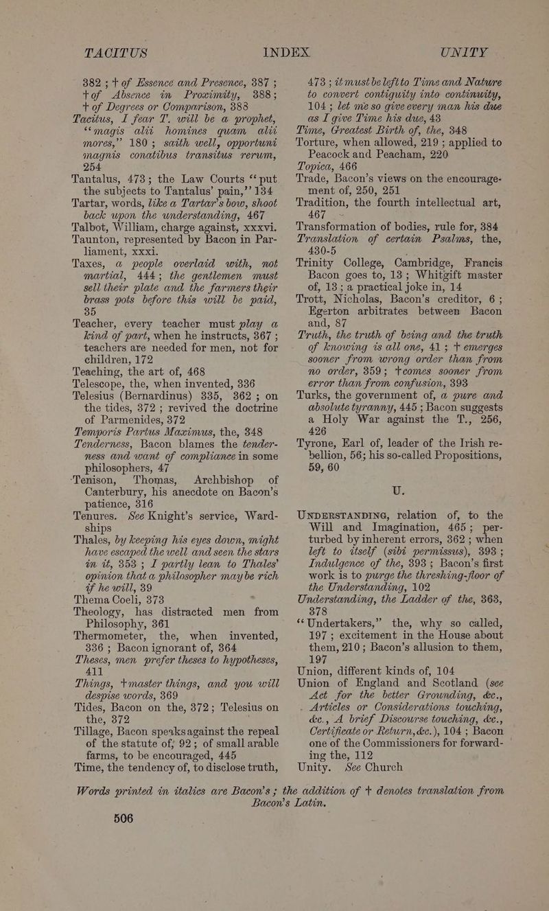 TACITUS 382 ; tof Essence and Presence, 387 ; tof Absence in Proximity, 388; + of Degrees or Comparison, 388 Tacitus, I fear T. will be a prophet, “magis ali homines quam alie mores,’ 180; saith well, opportuni magnis conatibus transitus rerum, 254 Tantalus, 473; the Law Courts “ put the subjects to Tantalus’ pain,’’ 134 Tartar, words, like a Tartar’s bow, shoot back upon the understanding, 467 Talbot, William, charge against, xxxvi. Taunton, represented by Bacon in Par- liament, xxxi. Taxes, a people overlaid with, not martial, 444; the gentlemen must sell their plate and the farmers their brass pots before this will be paid, 35 Teacher, every teacher must play a kind of part, when he instructs, 367 ; teachers are needed for men, not for children, 172 Teaching, the art of, 468 Telescope, the, when invented, 336 Telesius (Bernardinus) 335, 862; on the tides, 372 ; revived the doctrine of Parmenides, 372 Temporis Partus Maximus, the, 348 Tenderness, Bacon blames the ftender- ness and want of compliance in some philosophers, 47 ‘Tenison, Thomas, Archbishop of Canterbury, his anecdote on Bacon’s patience, 316 Tenures. See Knight’s service, Ward- ships Thales, by keeping his eyes down, might have escaped the well and seen the stars in it, 353 ; I partly lean to Thales’ opinion that a philosopher may be rich of he will, 39 Thema Coeli, 373 Theology, has distracted men from Philosophy, 361 Thermometer, the, when invented, 336 ; Bacon ignorant of, 364 Theses, men prefer theses to hypotheses, 411 Things, *master things, and you will despise words, 369 Tides, Bacon on the, 372; Telesius on the, 372 Tillage, Bacon sperksagainst the repeal of the statute of; 92; of small arable farms, to be encouraged, 445 Time, the tendency of, to disclose truth, UNITY 473 ; tt must be leftto Time and Nature to convert contiguity into continwity, 104 ; det meso give every man his due as I give Time his due, 43 Time, Greatest Birth of, the, 348 Torture, when allowed, 219 ; applied to Peacock and Peacham, 220 Topica, 466 Trade, Bacon’s views on the encourage- ment of, 250, 251 Tradition, the fourth intellectual art, 467 _~ Transformation of bodies, rule for, 384 Translation of certain Psalms, the, 430-5 Trinity College, Cambridge, Francis Bacon goes to, 13; Whitgift master of, 13 ; a practical joke in, 14 Trott, Nicholas, Bacon’s creditor, 6 ; Egerton arbitrates between Bacon and, 87 Truth, the truth of being and the truth of knowing ts all one, 41 3 + emerges sooner from wrong order than from no order, 359; tcomes sooner from error than from confusion, 393 Turks, the government of, a pure and absolute tyranny, 445 ; Bacon suggests a Holy War against the T., 256, 426 Tyrone, Earl of, leader of the Irish re- bellion, 56; his so-called Propositions, 59, 60 U. UNDERSTANDING, relation of, to the Will and Imagination, 465; per- turbed by inherent errors, 362 ; when left to itself (sibt permissus), 398 ; Indulgence of the, 393; Bacon’s first work is to purge the threshing-floor of the Understanding, 102 Understanding, the Ladder of the, 363, 378 ‘¢Undertakers,” the, why so called, 197 ; excitement in the House about them, 210; Bacon’s allusion to them, 197 Union, different kinds of, 104 Union of England and Scotland (see Act for the better Grounding, éc., _ Articles or Considerations touching, d&amp;c., A brief Discourse touching, &amp;e., Certificate or Return, déc.), 104 ; Bacon one of the Commissioners for forward- — ing the, 112 Unity. See Church