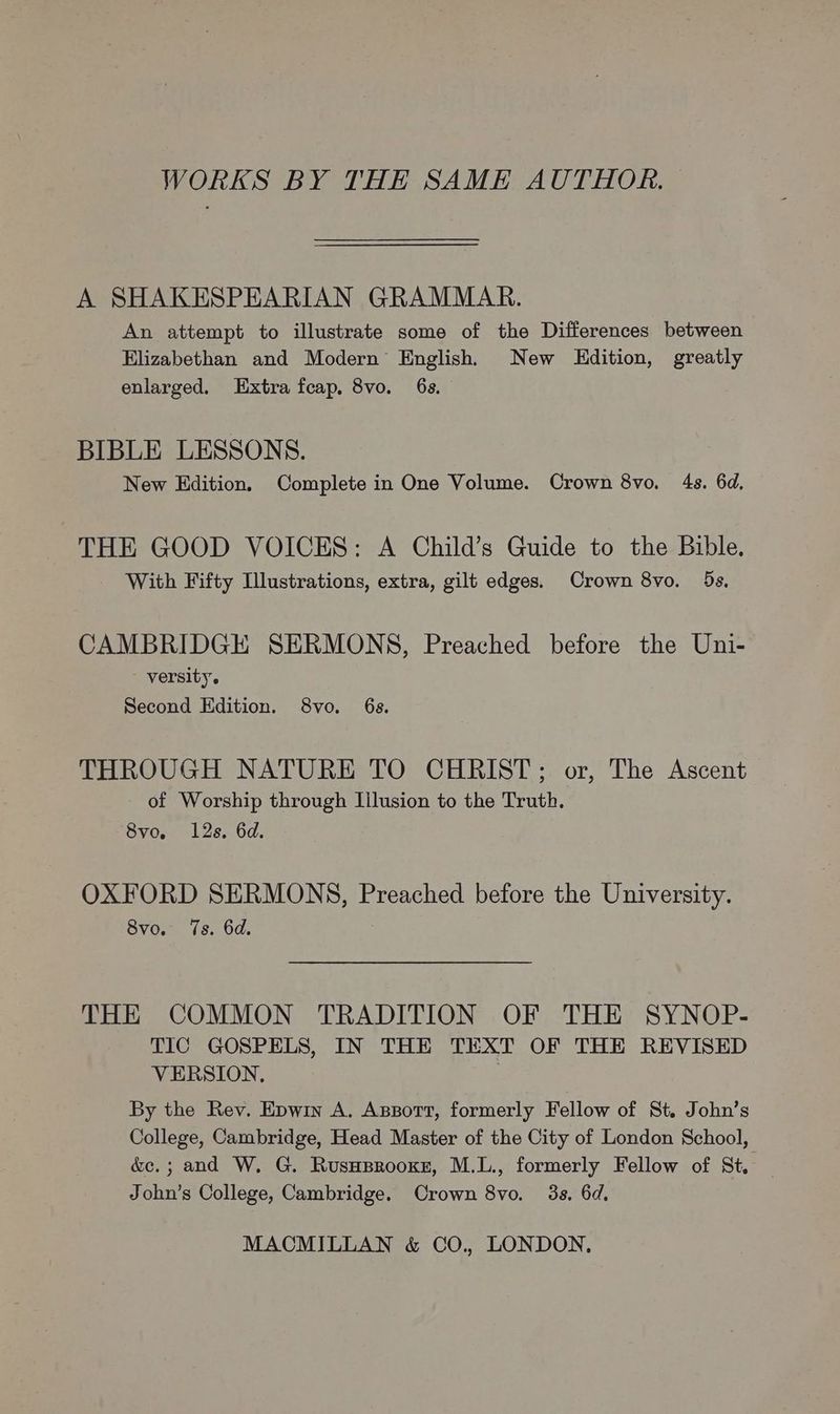 WORKS BY THE SAME AUTHOR. A SHAKESPEARIAN GRAMMAR. An attempt to illustrate some of the Differences between Elizabethan and Modern English, New LEdition, greatly enlarged. Extra fcap, 8vo. 6s. BIBLE LESSONS. New Edition. Complete in One Volume. Crown 8vo. 4s. 6d, THE GOOD VOICES: A Child’s Guide to the Bible. With Fifty Illustrations, extra, gilt edges. Crown 8vo. 5s. CAMBRIDGE SERMONS, Preached before the Uni- - versity. Second Edition. 8vo. 6s. THROUGH NATURE TO CHRIST; or, The Ascent - of Worship through Illusion to the Truth. 8vo, 12s. 6d. OXFORD SERMONS, Preached before the University. 8vo. 7s. 6d. THE COMMON TRADITION OF THE SYNOP- TIC GOSPELS, IN THE TEXT OF THE REVISED VERSION. | By the Rev. Epwin A. Asport, formerly Fellow of St. John’s College, Cambridge, Head Master of the City of London School, &amp;e.; and W. G. Rusuprooxz, M.L., formerly Fellow of St. John’s College, Cambridge. Crown 8vo. 3s. 6d,