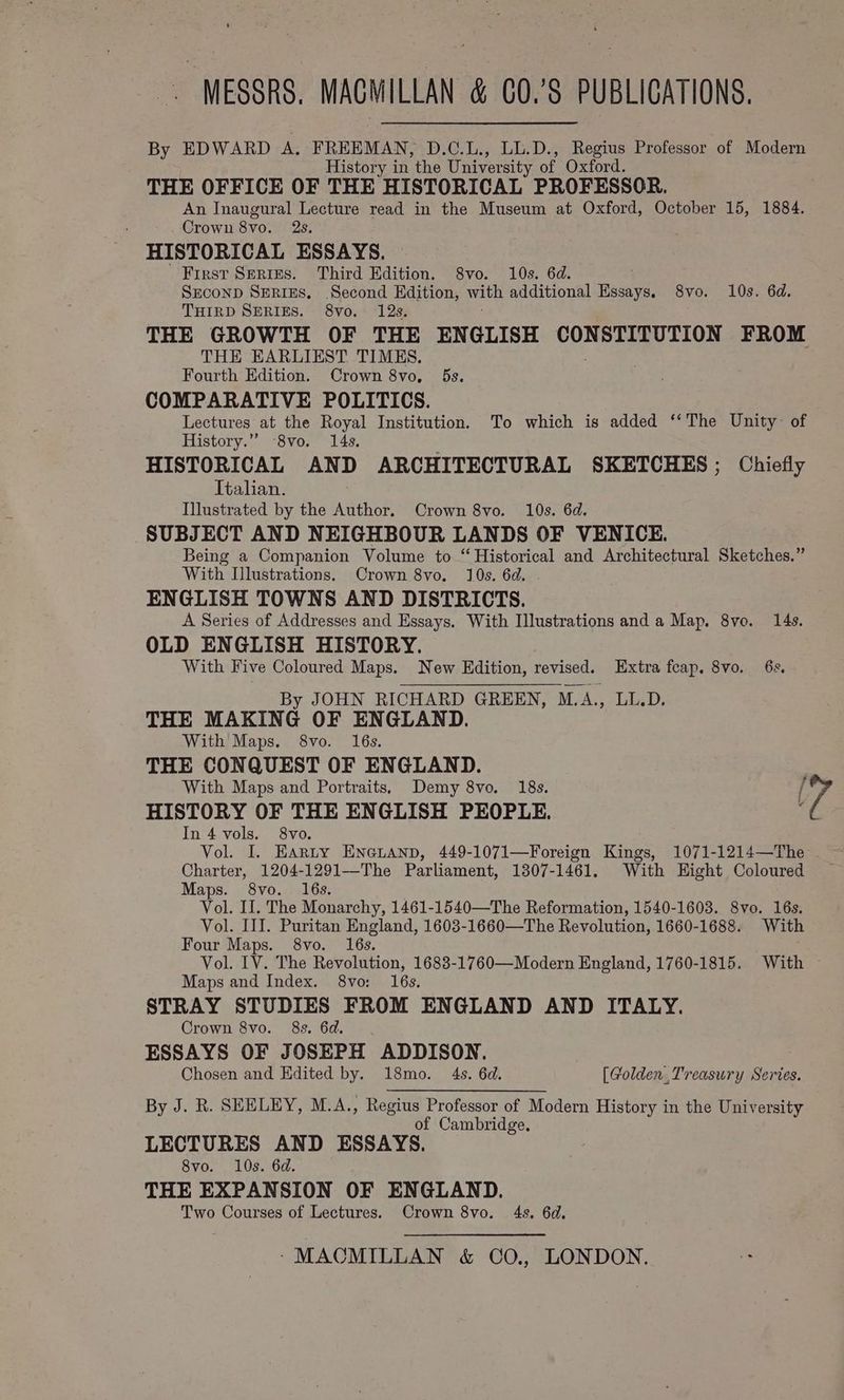 By EDWARD A. FREEMAN, D.C.L., LL.D., Regius Professor of Modern History in the University of Oxford. ‘THE OFFICE OF THE HISTORICAL PROFESSOR. An Inaugural Lecture read in the Museum at Oxford, October 15, 1884. Crown 870. 23. HISTORICAL ESSAYS. First Serres. Third Edition. 8vo. 10s. 6d. SEcoND SERIES. Second Edition, with additional rene 8vo. 10s. 6d. THIRD SERIES. 8vo. 12s. THE GROWTH OF THE ENGLISH pega = vt 82.) FROM THE EARLIEST TIMES. Fourth Edition. Crown 8vo, 5s. COMPARATIVE POLITICS. Lectures at the Royal Institution. To which is added ‘‘The Unity of History.” -8vo. 14s. HISTORICAL AND ARCHITECTURAL SKETCHES; Chiefly Italian. Illustrated by the Author. Crown 8vo. 10s. 6d. SUBJECT AND NEIGHBOUR LANDS OF VENICE. Being a Companion Volume to “Historical and Architectural Sketches.” With Illustrations. Crown 8vo. 10s. 6d. ENGLISH TOWNS AND DISTRICTS. A Series of Addresses and Essays. With Illustrations and a Map. 8ve. 14s. OLD ENGLISH HISTORY. With Five Coloured Maps. New Edition, revised. Extra fcap, 8vo. 6s. By JOHN RICHARD GREEN, M. hs LL.D. THE MAKING OF ENGLAND. With’ Maps. 8vo. 16s. THE CONQUEST OF ENGLAND. With Maps and Portraits, Demy 8vo. 18s. / Ye HISTORY OF THE ENGLISH PEOPLE. ; In 4 vols. 8vo. Vol. I. EARtY ENGLAND, 449-1071—Foreign Kings, 1071-1214—The Charter, 1204-1291—The Parliament, 1307-1461. With Hight Coloured Maps. 8vo. 16s. Vol. IJ. The Monarchy, 1461-1540—The Reformation, 1540-1603. 8vo. 16s. Vol. III. Puritan England, 1603-1660—The Revolution, 1660-1688. With Four Maps. 8vo. 16s. Vol. IV. The Revolution, 1683-1760—Modern England, 1760-1815. With Maps and Index. 8vo: 16s. STRAY STUDIES FROM ENGLAND AND ITALY. Crown 8vo. 8s. 6d. ESSAYS OF JOSEPH ADDISON. Chosen and Edited by. 18mo. 4s. 6d. [Golden Treasury Series. By J. R. SEELEY, M.A., Regius Professor of Modern History in the University of Cambridge. LECTURES AND ESSAYS. 8vo. 10s. 6d. THE EXPANSION OF ENGLAND. Two Courses of Lectures. Crown 8vo. 4s. 6d.