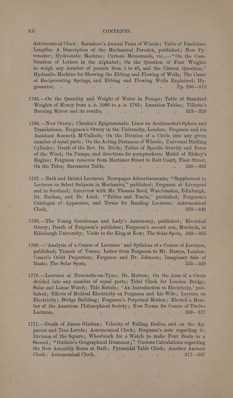 Astronomical Clock; Earnshaw’s Annual Train of Wheels; Table of Pendulum Lengths; A Description of the Mechanical Paradox, published; New Py- rometer; Hydrostatic Machine; Curious Memoranda, viz.,—‘‘On the Com- bination of Letters in the Alphabet; On the Question of Four Weights to weigh any number of pounds from 1 to 40, and the Cistern Question;”’ Hydraulic Machine for Showing the Ebbing and Flowing of Wells; The Cause of Reciprocating et and Ebbing and RAGE Wells Explained; Hy- grometer, . ; : Pp. 286—312 1765.—On the Quantity and Weight of Water in Pumps; Table of Standard Weights of Money from A. D. 1066 to A. D. 1765; Lunation Tables; Villette’s Burning Mirror and its results, . : ; : : 313—320 1766.—New Orrery; Claudin’s Epigrammatic Lines on Archimedes’s Sphere and Translations; Ferguson’s Orrery in the University, London; Ferguson and his Assistant Kenneth M‘Culloch; On the Division of a Circle into any given number of equal parts; On the Acting Distances of Wheels; Universal Dialling Cylinder; Death of the Rev. Dr. Birch; Tables of Specific Gravity and Force of the Wind; On Pumps, and directions for pumpmakers; Model of Blakey’s Engine; Ferguson removes from Mortimer Street to Bolt Court, Fleet Street; On the Tides; Barometer Table, } ; : : 320—338 1767.—Bath and Bristol Lectures; Newspaper Advertisements; ‘‘Supplement to Lectures on Select Subjects in Mechanics,” published; Ferguson at Liverpool and in Scotland; Interview with Mr. Thomas Reed, Watchmaker, Edinburgh, Dr. Buchan, and Dr. Lind; ‘‘ Tables and Tracts,” published; Ferguson’s Catalogue of Apparatus, and Terms for Reading Lectures; Astronomical Clock, ; : y ; ; : : : 338—349 1768.—The Young Gentleman and Lady’s Astronomy, published; Electrical Orrery; Death of Ferguson’s publisher; Ferguson’s second son, Murdoch, at Edinburgh University; Visits to the King at Kew; The Solar Spots, 349—355 1769.—‘ Analysis of a Course of Lectures’ and Syllabus of a Course of Lectures, published; Transit of Venus; Letter from Ferguson to Mr. Hawys, London; Comet’s Orbit Projection; Ferguson and Dr. Johnson; Imaginary Sale of Busts; The Solar Spots, : ; : ; : 355—359 1770.—Lectures at Newcastle-on-Tyne; Dr. Hutton; On the Area of a Circle divided into any number of equal parts; Tidal Clock for London Bridge; Solar and Lunar Watch; Tide Rotula; ‘An Introduction to Electricity,’ pub- lished; Effects of Medical Electricity on Ferguson and his Wife; Lecture on Electricity; Bridge Building; Ferguson’s Perpetual Motion; Elected a Mem- ber of the American Philosophical Society; New Terms for Course of Twelve Lectures, ; : : : : : : 359— 377 1771.—Death of James Glashan; Velocity of Falling Bodies, and on the Ap- parent and True Levels; Astronomical Clock; Ferguson’s note regarding it; Division of the Square; Wheelwork for a Watch to make Four Beats in a Second; ‘‘Guthrie’s Geographical Grammar ;” Curious Calculations regarding the New Assembly Room at Bath; Pyramidal Table Clock; Another Ancient Clock; Astronomical Clock, ; ; ‘ ‘ ics 377—-387