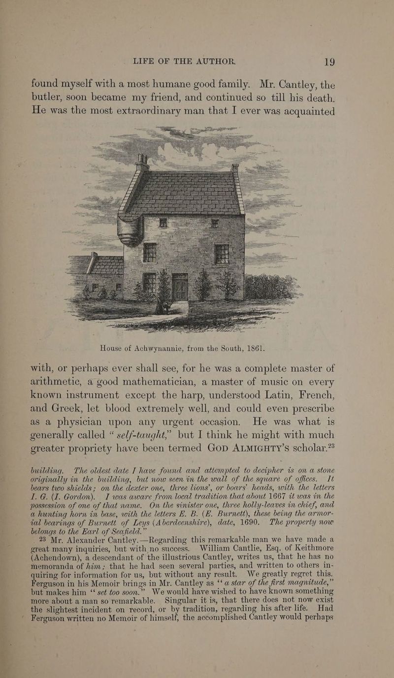 found myself with a most humane good family. Mr. Cantley, the butler, soon became my friend, and continued so till his death. He was the most extraordinary man that I ever was acquainted House of Achwynannie, from the South, 1861. with, or perhaps ever shall see, for he was a complete master of arithmetic, a good mathematician, a master of music on every known instrument except the harp, understood Latin, French, and Greek, let blood extremely well, and could even prescribe as a physician upon any urgent occasion. He was what is generally called “ self-taught,” but I think he might with much greater propriety have been termed GOD ALMIGHTY’s scholar.” building. The oldest date I have found and attempted to decipher ws on a stone originally in the building, but now seen in the wall of the square of offices. It bears two shields; on the dexter one, three lions’, or boars’ heads, with the letters I. G. (I. Gordon). TI was aware from local tradition that about 1667 it was in the possession of one of that name. On the sinister one, three holly-leaves in chief, and a hunting horn in base, with the letters E. B. (E. Burnett), these being the armor- ial bearings of Burnett of Leys (Aberdeenshire), date, 1690. The property now belongs to the Earl of Seafield.” 23 Mr. Alexander Cantley.—Regarding this remarkable man we have made a great many inquiries, but with no success. William Cantlie, Esq. of Keithmore (Achendown), a descendant of the illustrious Cantley, writes us, that he has no memoranda of Him; that he had seen several parties, and written to others in- quiring for information for us, but without any result. We greatly regret this. Ferguson in his Memoir brings in Mr. Cantley as ‘‘ a star of the first magnitude,” but makes him ‘set too soon.” We would have wished to have known something more about a man so remarkable. Singular it is, that there does not now exist the slightest incident on record, or by tradition, regarding his after life. Had Ferguson written no Memoir of himself, the accomplished Cantley would perhaps