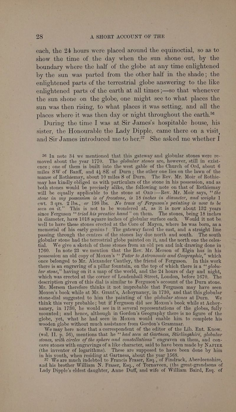 each, the 24 hours were placed around the equinoctial, so as to show the time of the day when the sun shone out, by the boundary where the half of the globe at any time enlightened by the sun was parted from the other half in the shade; the enlightened parts of the terrestrial globe answering to the like enlightened parts of the earth at all times ;—so that whenever the sun shone on the globe, one might see to what places the sun was then rising, to what places it was setting, and all the places where it was then day or night throughout the earth.°® During the time I was at. Sir James's hospitable house, his sister, the Honourable the Lady Dipple, came there on a visit, and Sir James introduced me to her.37 She asked me whether I 36 In note 34 we mentioned that this gateway and globular stones were re-- moved about the year 1770. The globular stones are, however, still in exist- ence; one of them is built into the west gable of the Church of Ord, about 6 miles SW of Banff, and 44 SE of Durn; the other one lies on the lawn of the manse of Rothiemay, about 10 miles S of Durn. The Rev. Mr. Moir of Rothie- may has kindly obliged us with particulars of the stone in his possession, and as both stones would be precisely alike, the following note on that of Rothiemay will be equally applicable to the stone at Orp:—Rev. Mr. Moir says, ‘‘ the stone in my possession is of freestone, ts 18 inches in diameter, and weighs 1 ewt. 3 qrs. 21bs., or 198 lbs. No trace of Ferguson's painting is now to be secn on tt.”” This is not to be wondered at, as it is now about 132 years since Ferguson ‘‘ tried his prentice hand” on them. The stones, being 18 inches in diameter, have 1018 square inches of globular surface each. Would it not be well to have these stones erected at the Core of Mayen, where he was born, as a memorial of his early genius? The gateway faced the east, and a straight line passing through the centres of the stones lay due north and south. The south globular stone had the terrestrial globe painted on it, and the north one the celes- tial. We give a sketch of these stones from an old pen and ink drawing done in | 1760. In note 23 we mention that the Rev. Mr. Merson of Elgin has in his possession an old copy of Moxon’s ‘‘ 7'utor to Astronomie and Geographic,” which once belonged to Mr. Alexander Cantley, the friend of Ferguson. In this work there is an engraving of a pillar fountain, on the top of which there is a ‘‘ globu- lar stone,” having on it a map of the world, and the 24 hours of day and night, which was erected at the corner of Leadenhall Street, London, before 1670. The description given of this dial is similar to Ferguson’s account of the Durn stone. Mr. Merson therefore thinks it not improbable that Ferguson may have seen Moxon’s book while at Mr. Grant’s, Achoynaney, in 1730, and that this globular stone-dial suggested to him the painting of the globular stones at Durn. We think this very probable; but if Ferguson did see Moxon’s book while at Achoy- naney, in 1730, he would see in it several representations of the globes, fully » mounted; and hence, although in Gordon’s Geography there is no figure of the globe, yet, what he had seen in Moxon would enable him to complete his wooden globe without much assistance from Gordon’s Grammar. We may here note that a correspondent of the editor of the Lib. Ent. Know. (vol. II. p. 56), mentions that he ‘‘ had seen at Gartness, Stirlingshire, globular stones, with circles of the sphere and constellations” engraven on them, and con- cave stones with engravings of a like character, said to have been made by Napier (the inventor of logarithms). These are supposed to have been done by him in his youth, when residing at Gartness, about the year 1568. 87 Weare much indebted to Francis Fraser, Esq., of Findrack, Aberdeenshire, and his brother William N. Fraser, Esq., of Tornaveen, (the great-grandsons of Lady Dipple’s eldest daughter, Anne Duff, and wife of William Baird, Esq. of