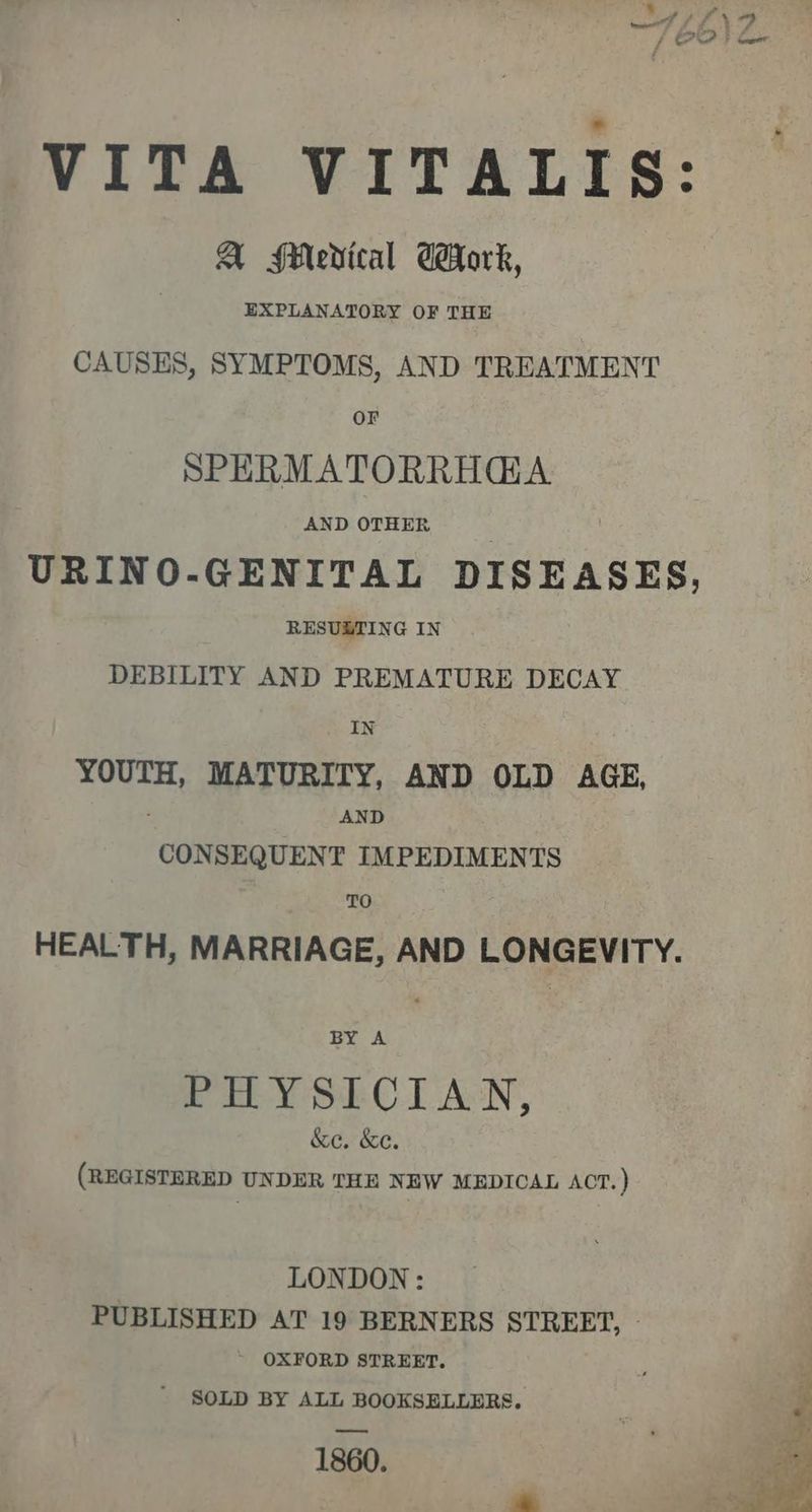VITA VITALIS: A Medical GHork, EXPLANATORY OF THE CAUSES, SYMPTOMS, AND TREATMENT OF SPERMATORRHGA AND OTHER URINO-GENITAL DISEASES, RESUBTING IN DEBILITY AND PREMATURE DECAY IN YOUTH, MATURITY, AND OLD AGE, AND CONSEQUENT IMPEDIMENTS TO HEALTH, MARRIAGE, AND LONGEVITY. BY A Eo Y SRC. ALN, &amp;e. &amp;e. (REGISTERED UNDER THE NEW MEDICAL ACT.) LONDON: PUBLISHED AT 19 BERNERS STREET, » ~ OXFORD STREET. ' SOLD BY ALL BOOKSELLERS. 1860.