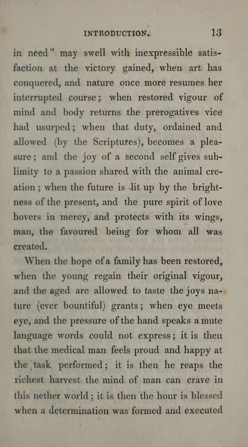in need” may swell with inexpressible satis- faction at the victory gained, when art has conquered, and nature once more resumes her interrupted course; when restored vigour of mind and body returns the prerogatives vice had usurped; when that duty, ordained and allowed (by the Scriptures), becomes a plea- sure; and the joy of a second self gives sub- limity to a passion shared with the animal cre- ation ; when the future is Jit up by the bright- ness of the present, and the pure spirit of love hovers in mercy, and protects with its wings, man, the favoured being for whom all was created. When the hope ofa family has been restored, when the young regain their original vigour, and the aged are allowed to taste the joys na-. ture (ever bountiful) grants; when eye meets eye, and the pressure of the hand speaks a mute language words could not express; it is then that the medical man feels proud and happy at the task performed; it is then he reaps the richest harvest the mind of man can crave in this nether world; it is then the hour is blessed when a determination was formed and executed