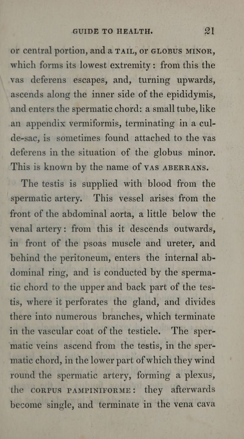 or central portion, and a TAIL, or GLOBUS MINOR, which forms its lowest extremity: from this the vas deferens escapes, and, turning upwards, ascends along the inner side of the epididymis, and enters the spermatic chord: a small tube, like an appendix vermiformis, terminating in a cul- de-sac, is sometimes found attached to the vas deferens in the situation of the globus minor. This is known by the name of vAs ABERRANS. The testis is supplied with blood from the spermatic artery. ‘This vessel arises from the front of the abdominal aorta, a little below the venal artery: from this it descends outwards, in front of the psoas muscle and ureter, and behind the peritoneum, enters the internal ab- dominal ring, and is conducted by the sperma- tic chord to the upper and back part of the tes- tis, where it perforates the gland, and divides there into numerous branches, which terminate in the vascular coat of the testicle. The sper- matic veins ascend from the testis, in the sper- - matic chord, in the lower part of which they wind round the spermatic artery, forming a plexus, the CORPUS PAMPINIFORME: they afterwards become single, and terminate in the vena cava