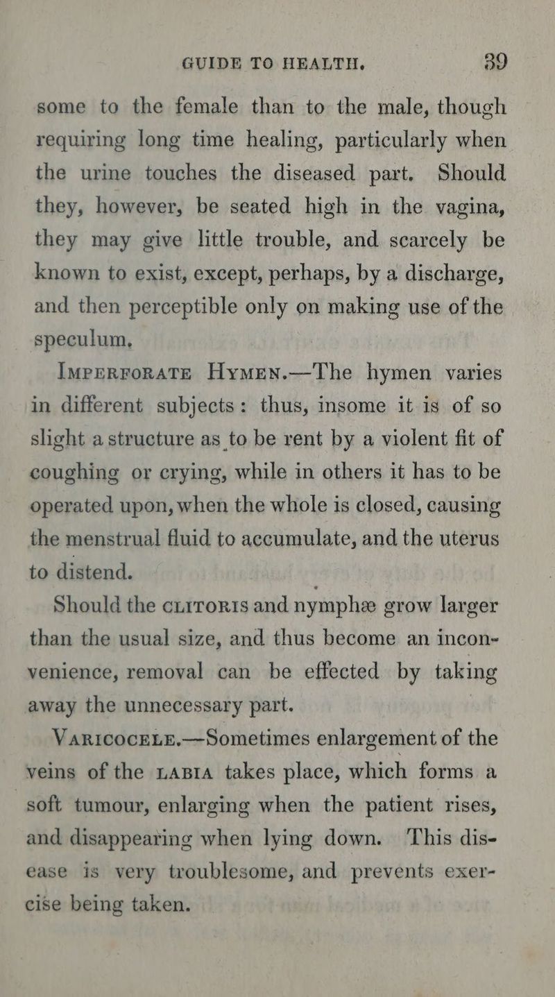 some to the female than to the male, though requiring long time healing, particularly when the urine touches the diseased part. Should they, however, be seated high in the vagina, they may give little trouble, and scarcely be known to exist, except, perhaps, by a discharge, and then perceptible only on making use of the speculum, IMpERFoRATE Hymen.—The hymen varies in different subjects: thus, insome it is of so slight a structure as to be rent by a violent fit of coughing or crying, while in others it has to be operated upon, when the whole is closed, causing the menstrual fluid to accumulate, and the uterus to distend. | Should the cirroris and nymphee grow larger than the usual size, and thus become an incon- venience, removal can be effected by taking away the unnecessary part. VARICOCELE.—Sometimes enlargement of the veins of the tata takes place, which forms a soft tumour, enlarging when the patient rises, and disappearing when lying down. ‘This dis- ease is very troublesome, and prevents exer- cise being taken.