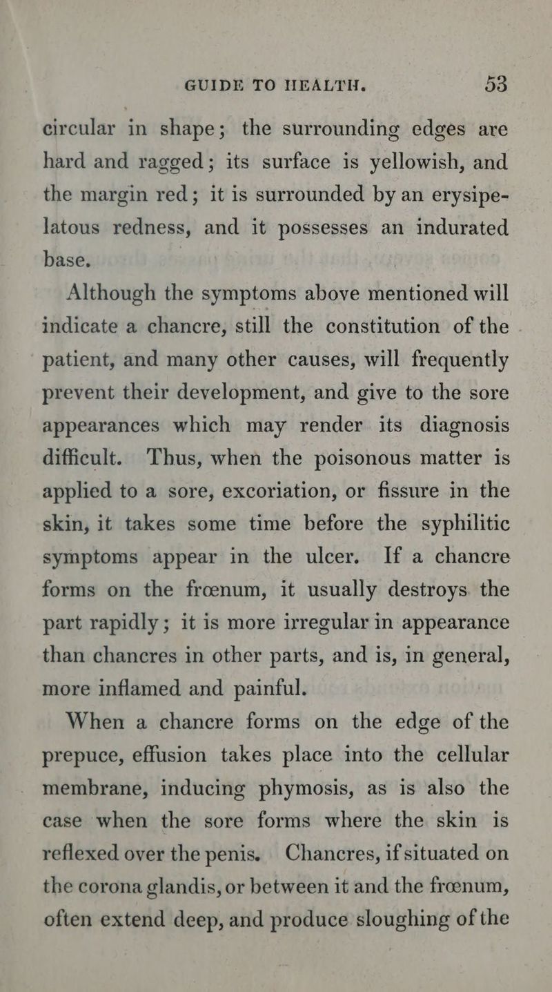 circular in shape; the surrounding edges are hard and ragged; its surface is yellowish, and the margin red; it is surrounded by an erysipe- latous redness, and it possesses an indurated base. | Although the symptoms above mentioned will indicate a chancre, still the constitution of the patient, and many other causes, will frequently prevent their development, and give to the sore appearances which may render its diagnosis difficult. ‘Thus, when the poisonous matter is applied to a sore, excoriation, or fissure in the skin, it takes some time before the syphilitic symptoms appear in the ulcer. If a chancre forms on the froenum, it usually destroys. the part rapidly; it is more irregular in appearance than chancres in other parts, and is, in general, more inflamed and painful. When a chancre forms on the edge of the prepuce, effusion takes place into the cellular membrane, inducing phymosis, as is also the case when the sore forms where the skin is reflexed over the penis. Chancres, if situated on the corona glandis, or between it and the freenum, often extend deep, and produce sloughing of the