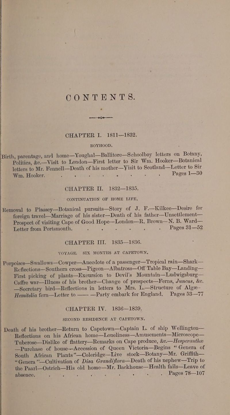 GOoNe THN TES: a eee CHAPTER I. 1811—1832. BOYHOOD. \Birth, parentage, and home—Youghal—Ballitore—Schoolboy letters on Botany, Politics, &amp;c.—Visit to London—First letter to Sir Wm. Hooker—Botanical letters to Mr. Fennell—Death of his aaa to Scotland—Letter to Sir Wm. Hooker. P . 7 ‘ ; ‘ Pages 1—30 CHAPTER II. 1832—1835, CONTINUATION OF HOME LIFE. |Removal to Plassey—Botanical pursuits—Story of J. F.—Kilkee—Desire for | foreign travel—Marriage of his sister—Death of his father—Unsettlement— Prospect of visiting Cape of Good PES Brown—N. B. Ward— Letter from Portsmouth. , ‘ : . Pages 31—52 CHAPTER III. 1835—1836. VOYAGE, SIX MONTHS AT CAPETOWN. | Porpoises—S wallows—Cowper—Anecdote of a passenger—Tropical rain—Shark— Reflections—Southern cross—Pigeon—Albatross—Off Table Bay—Landing— First picking of plants—Excursion to Devil’s Mountain—Ludwigsburg— Caffre war—IIlness of his brother—Change of prospects—Ferns, Juncus, &amp;c. —Secretary bird—Reflections in letters to Mrs. Be siricture of Algs- Hemitelia fern—Letter to —Party embark for England. Pages 53—77 CHAPTER IV, 1836—1839. SECOND RESIDENCE AT CAPETOWN. Death of his brother—Return to Capetown—Captain L. of ship Wellington— Reflections on his African home—Loneliness—A musements—Microscope— Tuberose—Dislike of flattery—Remarks on Cape produce, &amp;c.—Hesperanthe —Purehase of house-—Accession of Queen Victoria—Begins ‘‘ Genera of South African Plants”—Coleridge—Live stock—Botany—Mr. Griffith— “ Genera ’’—Cultivation of Disa Grandiflora—Death of his nephew—Trip to the Paarl—Ostrich—His old home—Mr. Backhouse—Health fails—Leave of absence. ; ‘ ? 5 : ; : . Pages 78—107