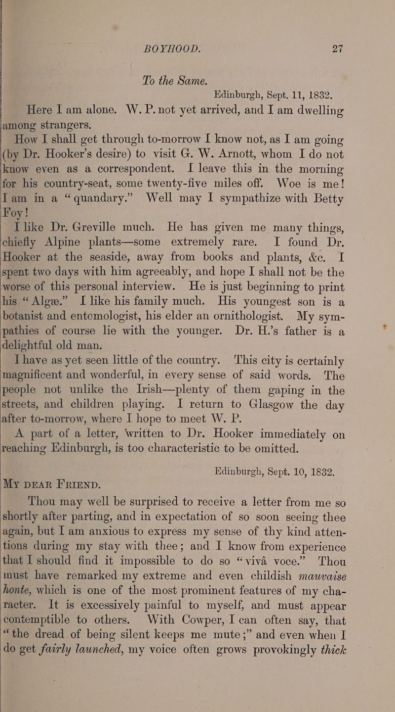 To the Same. Kdinburgh, Sept. 11, 1832. Here I am alone. W. P. not yet arrived, and I am dwelling among strangers, How I shall get through to-morrow [ know not, as I am going (by Dr. Hooker’s desire) to visit G. W. Arnott, whom I do not know even as a correspondent. I leave this in the morning for his country-seat, some twenty-five miles off. Woe is me! Tam in a “quandary.” Well may I sympathize with Betty Foy! | Ilike Dr. Greville much. He has given me many things, chiefly Alpine plants—some extremely rare. I found Dr. Hooker at the seaside, away from books and plants, &e. I spent two days with him agreeably, and hope I shall not be the worse of this personal interview. He is just beginning to print his “ Alge.” I like his family much. His youngest son is a botanist and entomologist, his elder an ornithologist. My sym- pathies of course lie with the younger. Dr. H.’s father is a delightful old man. Ihave as yet seen little of the country. This city is certainly magnificent and wonderful, in every sense of said words. The people not unlike the Irish—plenty of them gaping in the streets, and children playing. I return to Glasgow the day after to-morrow, where I hope to meet W. P. A part of a letter, written to Dr. Hooker immediately on reaching Edinburgh, is too characteristic to be omitted. Edinburgh, Sept. 10, 1832. ‘My pear FRIEND. Thou may well be surprised to receive a letter from me so shortly after parting, and in expectation of so soon seeing thee again, but 1 am anxious to express my sense of thy kind atten- tions during my stay with thee; and I know from experience that I should find it impossible to do so “viva voce.” Thou — must have remarked my extreme and even childish mauwvaise honte, which is one of the most prominent features of my cha- racter. It is excessively painful to myself, and must appear contemptible to others. With Cowper, I can often say, that “the dread of being silent keeps me mute;” and even when I do get fairly launched, my voice often grows provokingly thick