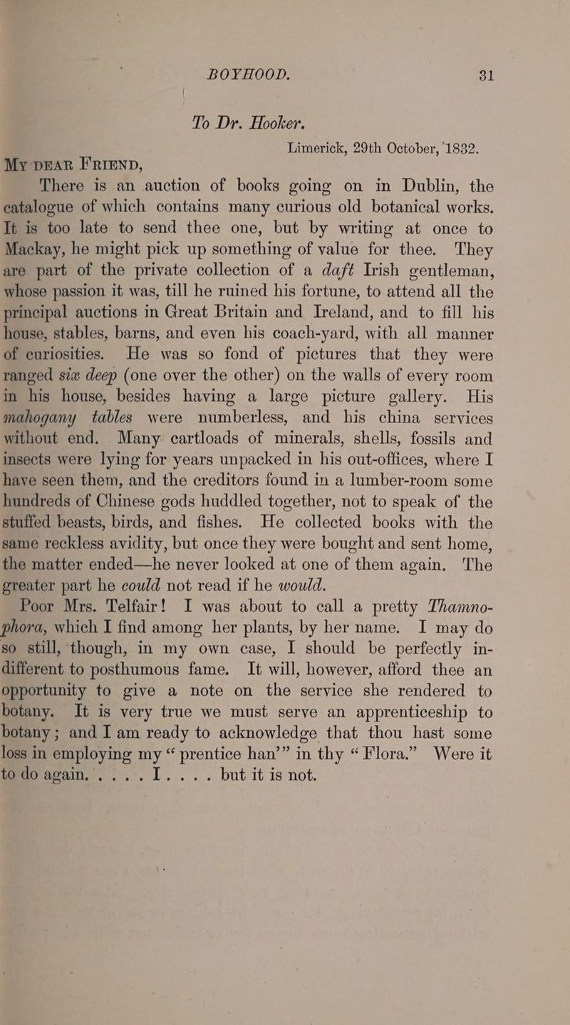 To Dr. Hooker. Limerick, 29th October, 1832. My DEAR FRIEND, There is an auction of books going on in Dublin, the catalogue of which contains many curious old botanical works. It is too late to send thee one, but by writing at once to Mackay, he might pick up something of value for thee. They are part of the private collection of a daft Irish gentleman, whose passion it was, till he ruined his fortune, to attend all the principal auctions in Great Britain and Ireland, and to fill his house, stables, barns, and even his coach-yard, with all manner of curiosities. He was so fond of pictures that they were ranged siw deep (one over the other) on the walls of every room in his house, besides having a large picture gallery. His mahogany tables were numberless, and his china services without end. Many cartloads of minerals, shells, fossils and insects were lying for years unpacked in his out-offices, where I have seen them, and the creditors found in a lumber-room some hundreds of Chinese gods huddled together, not to speak of the stuffed beasts, birds, and fishes. He collected books with the same reckless avidity, but once they were bought and sent home, the matter ended—he never looked at one of them again. The greater part he could not read if he would. Poor Mrs. Telfair! I was about to call a pretty Thamno- phora, which I find among her plants, by her name. I may do so still, though, in my own case, I should be perfectly in- different to posthumous fame. It will, however, afford thee an opportunity to give a note on the service she rendered to botany. It is very true we must serve an apprenticeship to botany ; and I am ready to acknowledge that thou hast some loss in employing my “ prentice han’” in thy “ Flora.” Were it leeoeenin,,,..1.... but it is not.