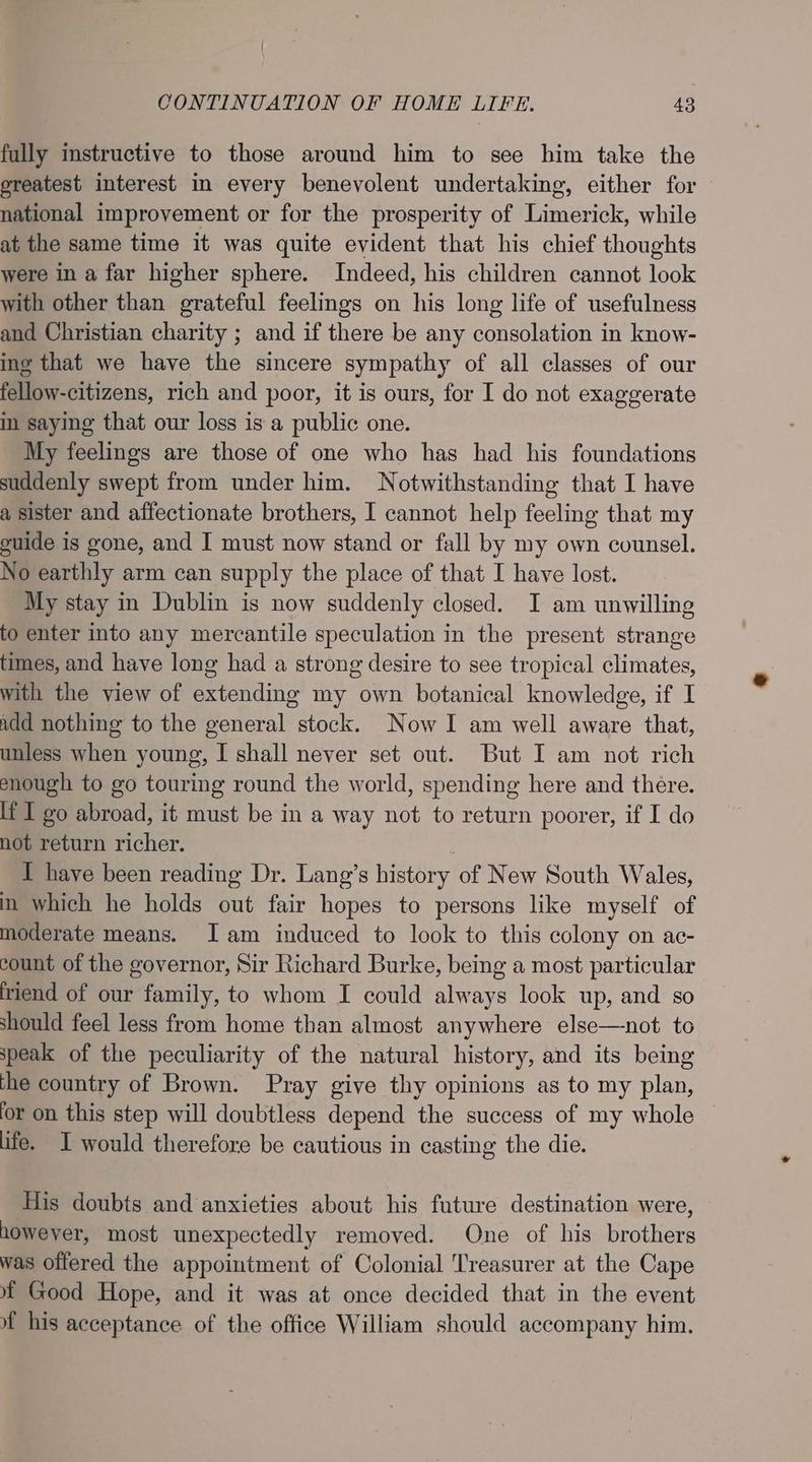 fully instructive to those around him to see him take the ereatest interest i every benevolent undertaking, either for national improvement or for the prosperity of Limerick, while at the same time it was quite evident that his chief thoughts were in a far higher sphere. Indeed, his children cannot look with other than grateful feelings on his long life of usefulness and Christian charity ; and if there be any consolation in know- ing that we have the sincere sympathy of all classes of our fellow-citizens, rich and poor, it is ours, for I do not exaggerate in saying that our loss is a public one. My feelings are those of one who has had his foundations suddenly swept from under him. Notwithstanding that I have a sister and affectionate brothers, I cannot help feeling that my guide is gone, and I must now stand or fall by my own counsel. No earthly arm can supply the place of that I have lost. My stay in Dublin is now suddenly closed. I am unwilling to enter into any mercantile speculation in the present strange times, and have long had a strong desire to see tropical climates, with the view of extending my own botanical knowledge, if I add nothing to the general stock. Now I am well aware that, unless when young, I shall never set out. But I am not rich enough to go touring round the world, spending here and there. lt I go abroad, it must be in a way not to return poorer, if I do not return richer. | I have been reading Dr. Lang’s history of New South Wales, in which he holds out fair hopes to persons like myself of moderate means. Jam induced to look to this colony on ac- count of the governor, Sir Richard Burke, being a most particular friend of our family, to whom I could always look up, and so should feel less from home than almost anywhere else—not to speak of the peculiarity of the natural history, and its being the country of Brown. Pray give thy opinions as to my plan, for on this step will doubtless depend the success of my whole life. I would therefore be cautious in casting the die. His doubts and anxieties about his future destination were, however, most unexpectedly removed. One of his brothers was offered the appointment of Colonial Treasurer at the Cape Mf Good Hope, and it was at once decided that in the event 4 his acceptance of the office William should accompany him.