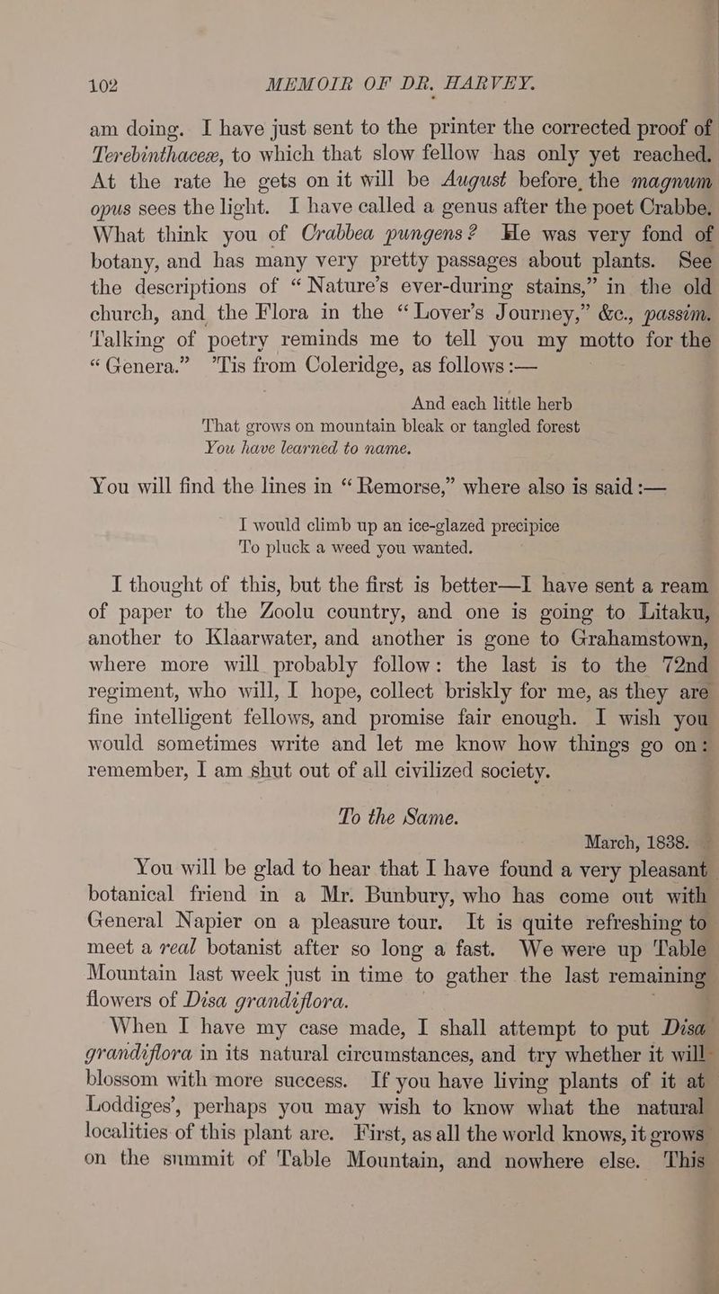 am doing. I have just sent to the printer the corrected proof of Terebinthacex, to which that slow fellow has only yet reached. At the rate he gets on it will be August before, the magnum opus sees the light. I have called a genus after the poet Crabbe. What think you of Crabbea pungens? He was very fond of botany, and has many very pretty passages about plants. See the descriptions of “Nature’s ever-during stains,” in the old church, and the Flora in the “Lover's Journey,” &amp;¢., passim. Talking of poetry reminds me to tell you my motto for the “Genera.” Tis from Coleridge, as follows :— And each little herb That grows on mountain bleak or tangled forest You have learned to name. You will find the lines in “ Remorse,” where also is said :-— I would climb up an ice-glazed precipice To pluck a weed you wanted. I thought of this, but the first is better—I have sent a ream of paper to the Zoolu country, and one is going to Litaku, another to Klaarwater, and another is gone to Grahamstown, where more will probably follow: the last is to the 72nd regiment, who will, I hope, collect briskly for me, as they are fine intelligent fellows, and promise fair enough. I wish you would sometimes write and let me know how things go on: remember, I am shut out of all civilized society. To the Same. March, 18388. You will be glad to hear that I have found a very pleasant botanical friend in a Mr. Bunbury, who has come out with General Napier on a pleasure tour. It is quite refreshing to meet a real botanist after so long a fast. We were up Table Mountain last week just in time to gather the last remaining flowers of Disa grandiflora. When I have my case made, I shall attempt to put Disa grandiflora in its natural circumstances, and try whether it will” blossom with more success. If you have living plants of it at— Loddiges’, perhaps you may wish to know what the natural localities of this plant are. First, as all the world knows, it grows on the snmmit of Table Mountain, and nowhere else. This