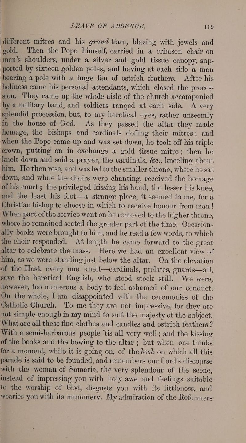 different mitres and his grand tiara, blazing with jewels and ‘gold. Then the Pope himself, carried in a crimson chair on men’s shoulders, under a silver and gold tissue canopy, sup- ported by sixteen golden poles, and having at each side a man bearing a pole with a huge fan of ostrich feathers. After his holiness came his personal attendants, which closed the proces- sion. They came up the whole aisle of the church accompanied by a military band, and soldiers ranged at each side. A very splendid procession, but, to my heretical eyes, rather unseemly in the house of God. As they passed the altar they made homage, the bishops and cardinals doffing their mitres; and when the Pope came up and was set down, he took off his triple crown, putting on in exchange a gold tissue mitre; then he knelt down and said a prayer, the cardinals, &amp;c., kneeling about him. He then rose, and was led to the smaller throne, where he sat down, and while the choirs were chanting, received the homage of his court; the privileged kissing his hand, the lesser his knee, and the least his foot—a strange place, it seemed to me, for a Christian bishop to choose in which to receive honour from man! When part of the service went on he removed to the higher throne, where he remained seated the greater part of the time. Occasion- ally books were brought to him, and he read a few words, to which the choir responded. At length he came forward to the great altar to celebrate the mass. Here we had an excellent view of him, as we were standing just below the altar. On the elevation of the Host, every one knelt—cardinals, prelates, guards—all, save the heretical Hnglish, who stood stock still. We were, however, too numerous a body to feel ashamed of our conduct. On the whole, Iam disappointed with the ceremonies of the Catholic Church. To me they are not impressive, for they are not simple enough in my mind to suit the majesty of the subject. What are all these fine clothes and candles and ostrich feathers ? With a semi-barbarous people ’tis all very well; and the kissing of the books and the bowing to the altar ; but when one thinks for a moment, while it is going on, of the book on which all this parade is said to be founded, and remembers our Lord’s discourse with the woman of Samaria, the very splendour of the scene, instead of impressing you with holy awe and feelings suitable to the worship of God, disgusts you with its littleness, and wearies you with its mummery. My admiration of the Reformers