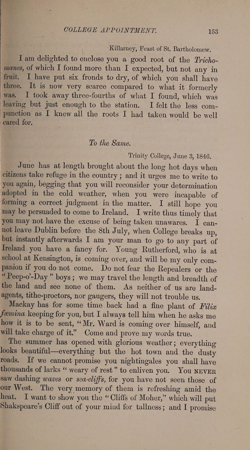 Killarney, Feast of St. Bartholomew. T am delighted to enclose you a good root of the Tricho- | manes, of which I found more than I expected, but not any in fruit. I haye put six fronds to dry, of which you shall have three. It is now very scarce compared to what it formerly was. I took. away three-fourths of what I found, which was leaving but just enough to the station. I felt the less com- punction as I knew all the roots I had taken would be well cared for. To the Same. Trinity College, June 3, 1846. June has at length brought about the long hot days when citizens take refuge in the country ; and it urges me to write to you again, begging that you will reconsider your determination adopted in the cold weather, when you were incapable of forming a correct judgment in the matter. I still hope you may be persuaded to come to Ireland. I write thus timely that you may not have the excuse of being taken unawares. I can- not leave Dublin before the 8th July, when College breaks up, but instantly afterwards I am your man to go to any part of Ireland you have a fancy for. Young Rutherford, who -is at school at Kensington, is coming over, and will be my only com- panion if you do not come. Do not fear the Repealers or the “ Peep-o’-Day ” boys; we may travel the length and breadth of the land and see none of them. As neither of us are land- agents, tithe-proctors, nor gaugers, they will not trouble us. Mackay has for some time back had a fine plant of Filiz femina keeping for you, but I always tell him when he asks me how it is to be sent, “Mr. Ward is coming over himself, and will take charge of it.” Come and prove my words true. | The summer has opened with glorious weather ; everything looks beautiful—everything but the hot town and the dusty roads. If we cannot promise you nightingales you shall have thousands of larks “ weary of rest” to enliven you. You NEVER saw dashing waves or sea-cliffs, for you have not seen those of our West. The very memory of them is refreshing amid the heat. I want to show you the “Cliffs of Moher,” which will put Shakspeare’s Cliff out of your mind for tallness; and I promise