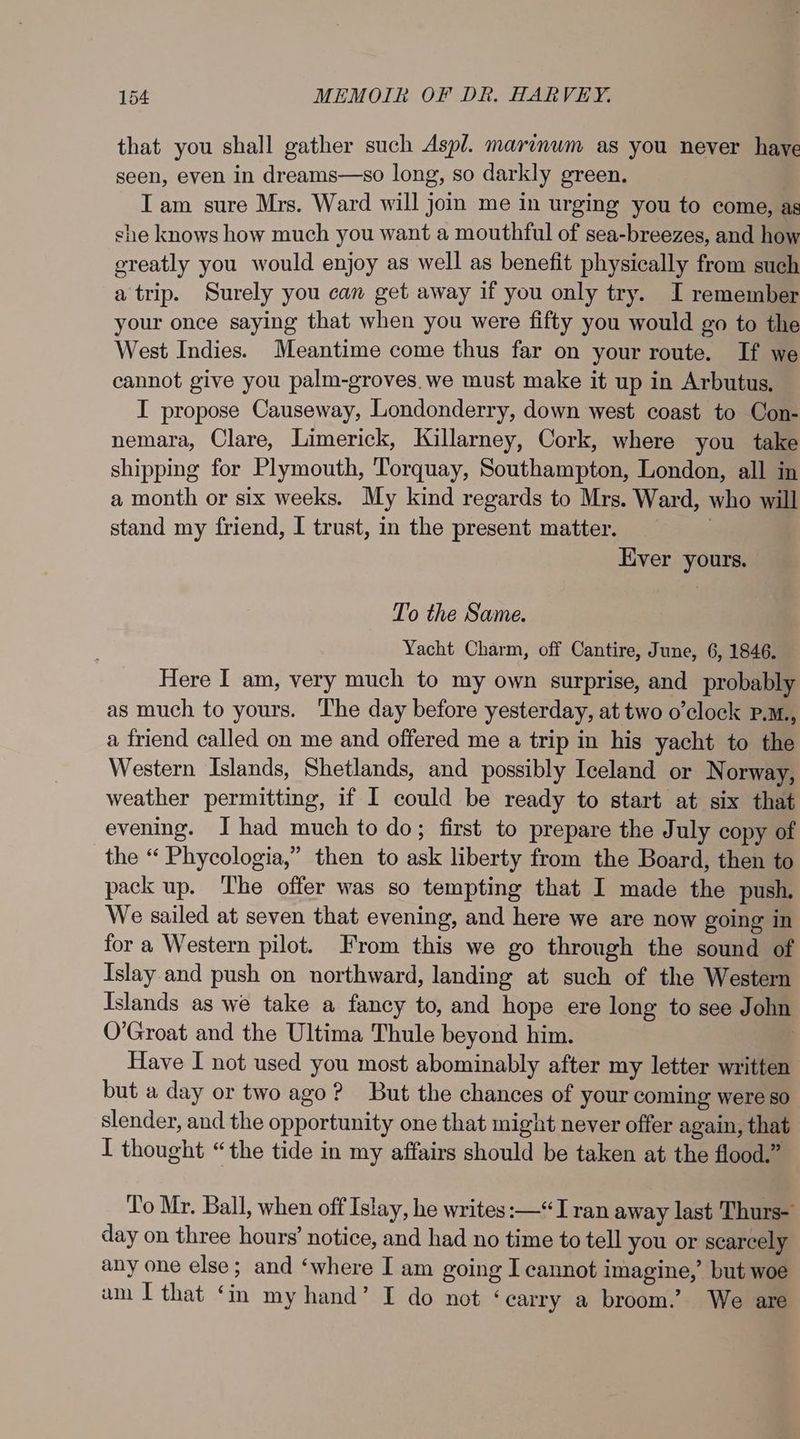 that you shall gather such Aspl. marinum as you never haye seen, even in dreams—so long, so darkly green, IT am sure Mrs. Ward will join me in urging you to come, as she knows how much you want a mouthful of sea-breezes, and how greatly you would enjoy as well as benefit physically from such a trip. Surely you can get away if you only try. I remember your once saying that when you were fifty you would go to the West Indies. Meantime come thus far on your route. If we cannot give you palm-groves.we must make it up in Arbutus, I propose Causeway, Londonderry, down west coast to Con- nemara, Clare, Limerick, Killarney, Cork, where you take shipping for Plymouth, Torquay, Southampton, London, all in a month or six weeks. My kind regards to Mrs. Ward, who will stand my friend, I trust, in the present matter. _ Ever yours. To the Same. Yacht Charm, off Cantire, June, 6, 1846. Here I am, very much to my own surprise, and probably as much to yours. The day before yesterday, at two o’clock P.M., a friend called on me and offered me a trip in his yacht to the Western Islands, Shetlands, and possibly Iceland or Norway, weather permitting, if I could be ready to start at six that evening. J had much to do; first to prepare the July copy of the “ Phycologia,” then to ask liberty from the Board, then to pack up. The offer was so tempting that I made the push. We sailed at seven that evening, and here we are now going in for a Western pilot. From this we go through the sound of Islay and push on northward, landing at such of the Western Islands as we take a fancy to, and hope ere long to see John O’Groat and the Ultima Thule beyond him. | Have I not used you most abominably after my letter written but a day or two ago? But the chances of your coming were so slender, and the opportunity one that might never offer again, that I thought “the tide in my affairs should be taken at the flood.” To Mr. Ball, when off Islay, he writes: —“Iran away last Thurs- day on three hours’ notice, and had no time to tell you or scarcely any one else; and ‘where I am going I cannot imagine,’ but woe am I that ‘in my hand’ I do not ‘carry a broom.’ We are