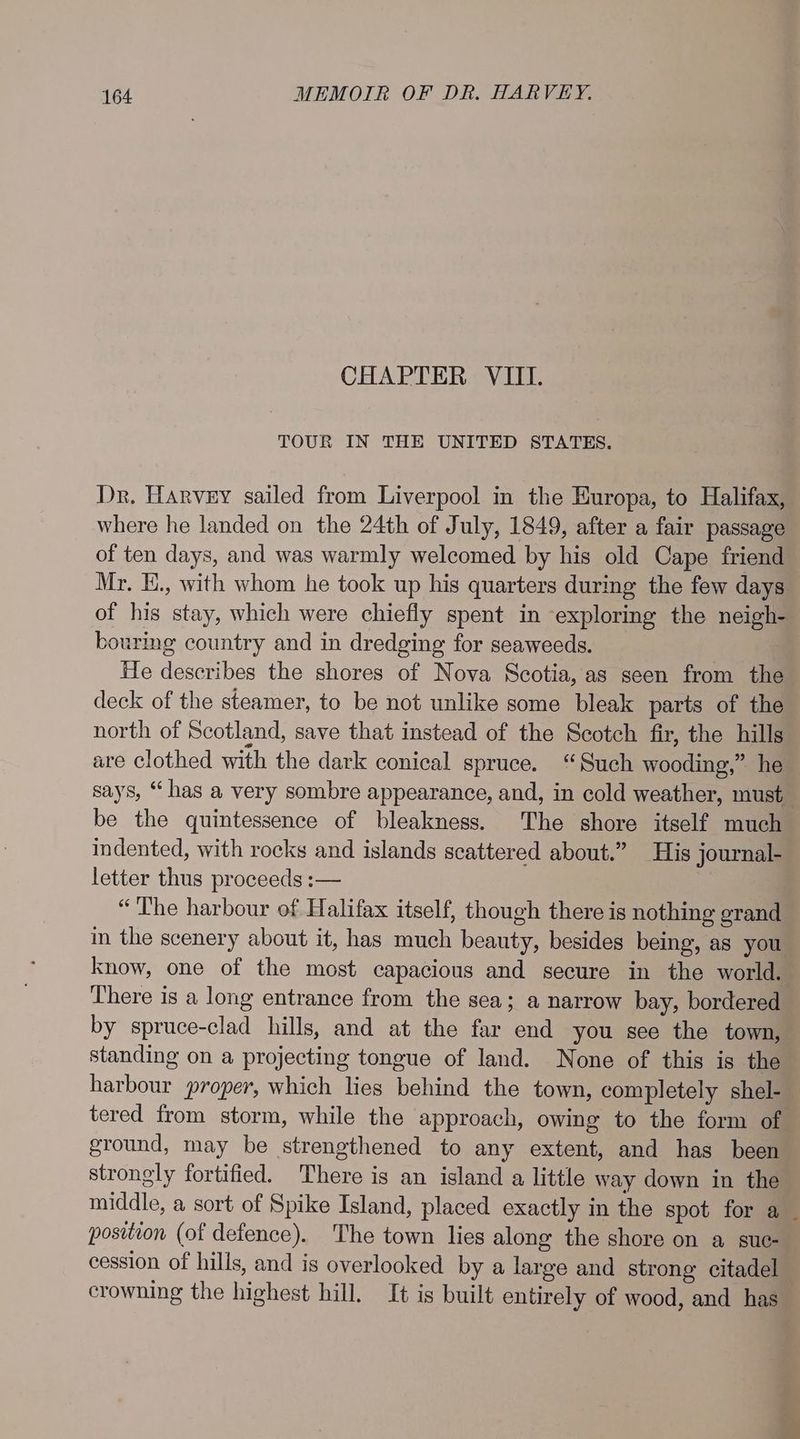 CHAPTER VIII. TOUR IN THE UNITED STATES. Dr. Harvey sailed from Liverpool in the Europa, to Halifax, where he landed on the 24th of July, 1849, after a fair passage of ten days, and was warmly welcomed by his old Cape friend Mr. E., with whom he took up his quarters during the few days of his stay, which were chiefly spent in exploring the neigh- bourimg country and in dredging for seaweeds. He describes the shores of Nova Scotia, as seen from the deck of the steamer, to be not unlike some bleak parts of the north of Scotland, save that instead of the Scotch fir, the hills are clothed with the dark conical spruce. “Such wooding,” he says, “has a very sombre appearance, and, in cold weather, must be the quintessence of bleakness. The shore itself much indented, with rocks and islands scattered about.” His journal- letter thus proceeds :— “I'he harbour of Halifax itself, though there is nothing grand in the scenery about it, has much beauty, besides being, as you know, one of the most capacious and secure in the world. There is a long entrance from the sea; a narrow bay, bordered by spruce-clad hills, and at the far end you see the town, standing on a projecting tongue of land. None of this is the harbour proper, which lies behind the town, completely shel- tered from storm, while the approach, owing to the form of ground, may be strengthened to any extent, and has been strongly fortified. There is an island a little way down in the middle, a sort of Spike Island, placed exactly in the spot for a _ position (of defence). The town lies along the shore on a suc- cession of hills, and is overlooked by a large and strong citadel crowning the highest hill. It is built entirely of wood, and has
