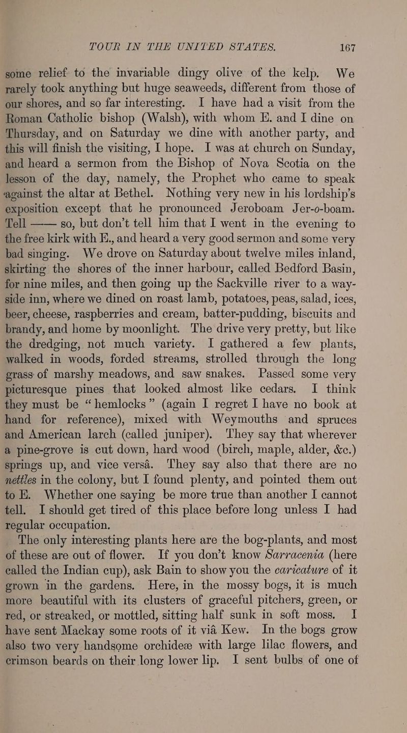some relief to the invariable dingy olive of the kelp. We rarely took anything but huge seaweeds, different from those of our shores, and so far interesting. I have had a visit from the Roman Catholic bishop (Walsh), with whom E. and I dine on Thursday, and on Saturday we dine with another party, and this will finish the visiting, I hope. I was at church on Sunday, and heard a sermon from the Bishop of Nova Scotia on the lesson of the day, namely, the Prophet who came to speak against the altar at Bethel. Nothing very new in his lordship’s exposition except that he pronounced Jeroboam Jer-o-boam. Tell —— soa, but don’t tell him that I went in the evening to the free kirk with H., and heard a very good sermon and some very bad singing. We drove on Saturday about twelve miles inland, skirtine the shores of the inner harbour, called Bedford Basin, for nine miles, and then going up the Sackville river to a way- side inn, where we dined on roast lamb, potatoes, peas, salad, ices, beer, cheese, raspberries and cream, batter-pudding, biscuits and brandy, and home by moonlight. The drive very pretty, but like the dredging, not much variety. 1 gathered a few plants, walked in woods, forded streams, strolled through the long grass of marshy meadows, and saw snakes. Passed some very picturesque pines that looked almost like cedars. I think they must be “hemlocks” (again I regret I have no book at hand for reference), mixed with Weymouths and spruces and American larch (called juniper). They say that wherever a pine-grove is cut down, hard wood (birch, maple, alder, &amp;.) springs up, and vice versé. ‘They say also that there are no nettles in the colony, but I found plenty, and pointed them out to E. Whether one saying be more true than another I cannot tell. I should get tired of this place before long unless I had regular occupation. The only interesting plants here are the bog-plants, and nel of these are out of flower. If you don’t know Sarracenia (here ealled the Indian cup), ask Bain to show you the caricature of it grown in the gardens. Here, in the mossy bogs, it is much more beautiful with its clusters of graceful pitchers, green, or red, or streaked, or mottled, sitting half sunk in soft moss. I have sent Mackay some roots of it via Kew. In the bogs grow also two very handsome orchidez with large lilac flowers, and crimson beards on their long lower lip. I sent bulbs of one of