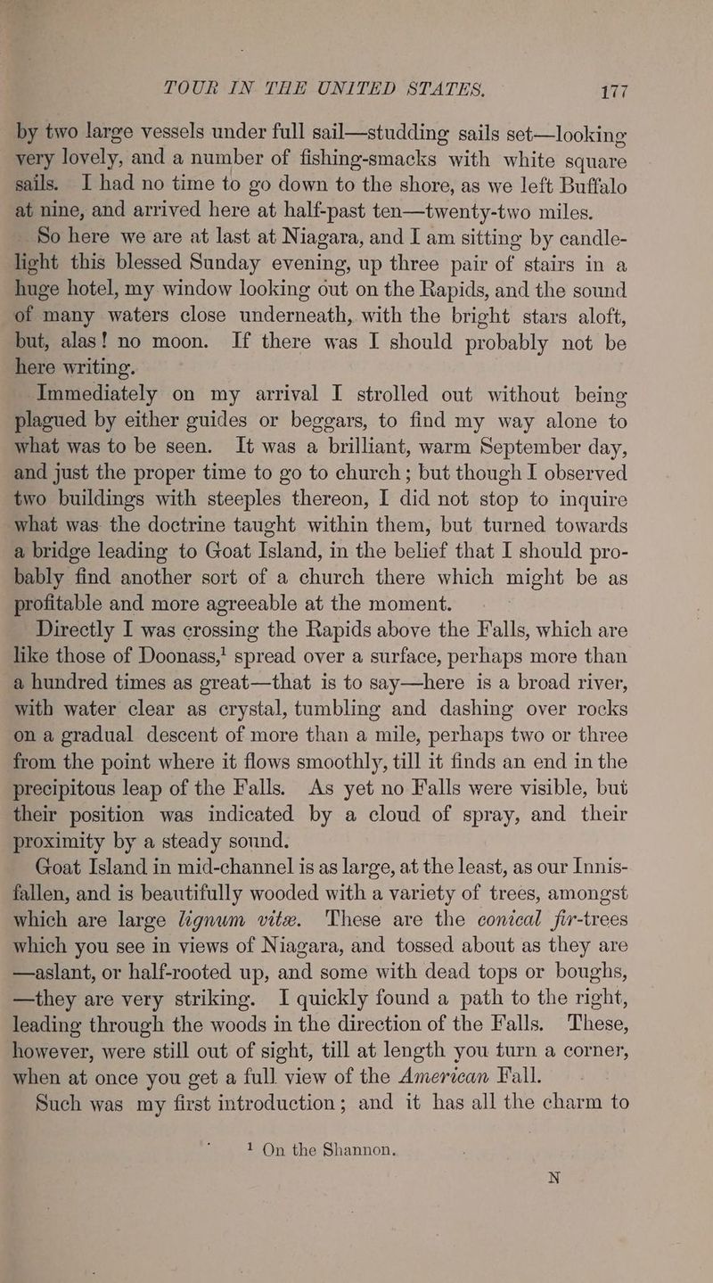 by two large vessels under full sail—studding sails set—looking very lovely, and a number of fishing-smacks with white square sails. I had no time to go down to the shore, as we left Buffalo at nine, and arrived here at half-past ten—twenty-two miles. So here we are at last at Niagara, and I am sitting by candle- light this blessed Sunday evening, up three pair of stairs in a huge hotel, my window looking out on the Rapids, and the sound of many waters close underneath, with the bright stars aloft, but, alas! no moon. If there was I should probably not be here writing. Immediately on my arrival I strolled out without being plagued by either guides or beggars, to find my way alone to what was to be seen. It was a brilliant, warm September day, and just the proper time to go to church; but though I observed two buildings with steeples thereon, I did not stop to inquire what was the doctrine taught within them, but turned towards a bridge leading to Goat Island, in the belief that I should pro- bably find another sort of a church there which might be as profitable and more agreeable at the moment. Directly I was crossing the Rapids above the Falls, which are like those of Doonass,' spread over a surface, perhaps more than a hundred times as great—that is to say—here is a broad river, with water clear as crystal, tumbling and dashing over rocks on a gradual descent of more than a mile, perhaps two or three from the point where it flows smoothly, till it finds an end in the precipitous leap of the Falls. As yet no Falls were visible, but their position was indicated by a cloud of spray, and their proximity by a steady sound. Goat Island in mid-channel is as large, at the least, as our Innis- fallen, and is beautifully wooded with a variety of trees, amongst which are large ignum vit#. These are the conical fir-trees which you see in views of Niagara, and tossed about as they are —aslant, or half-rooted up, and some with dead tops or boughs, —they are very striking. I quickly found a path to the right, leading through the woods in the direction of the Falls. These, however, were still out of sight, till at length you turn a corner, when at once you get a full view of the American Fall. Such was my first introduction; and it has all the charm to 1 On the Shannon.
