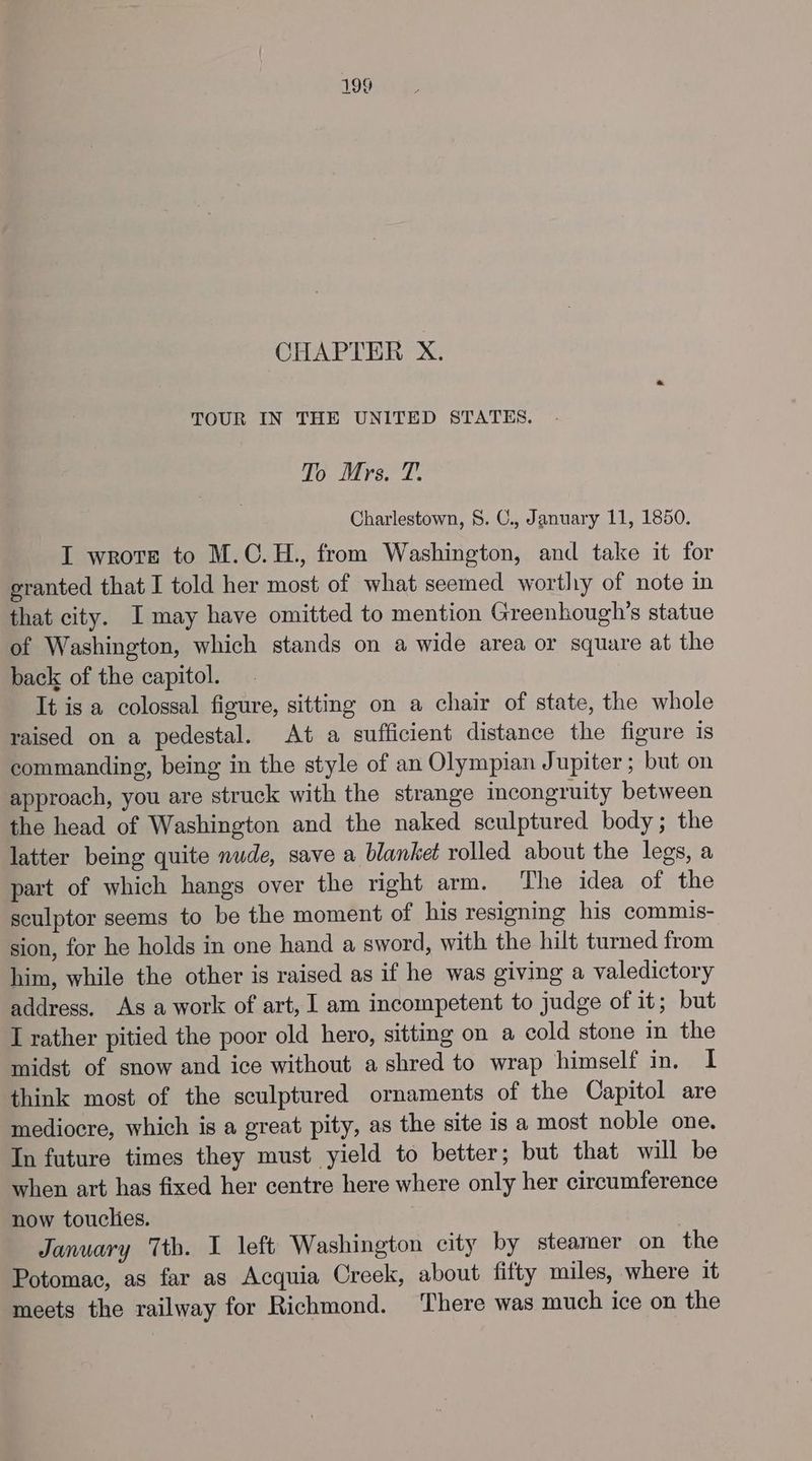 CHAPTER X. TOUR IN THE UNITED STATES. To Mrs. T. Charlestown, 8. C., January 11, 1850. I wrote to M.C.H., from Washington, and take it for eranted that I told her most of what seemed worthy of note in that city. I may have omitted to mention Greenhough’s statue of Washington, which stands on a wide area or square at the back of the capitol. It is a colossal figure, sitting on a chair of state, the whole raised on a pedestal. At a sufficient distance the figure 1s commanding, being in the style of an Olympian Jupiter; but on approach, you are struck with the strange incongruity between the head of Washington and the naked sculptured body; the latter being quite nude, save a blanket rolled about the legs, a part of which hangs over the right arm. The idea of the sculptor seems to be the moment of his resigning his commis- sion, for he holds in one hand a sword, with the hilt turned from him, while the other is raised as if he was giving a valedictory address. As a work of art, I am incompetent to judge of it; but I rather pitied the poor old hero, sitting on a cold stone in the midst of snow and ice without a shred to wrap himself in. I think most of the sculptured ornaments of the Capitol are mediocre, which is a great pity, as the site is a most noble one. In future times they must yield to better; but that will be when art has fixed her centre here where only her circumference now touclies. January Tth. I left Washington city by steamer on the Potomac, as far as Acquia Creek, about fifty miles, where it meets the railway for Richmond. There was much ice on the