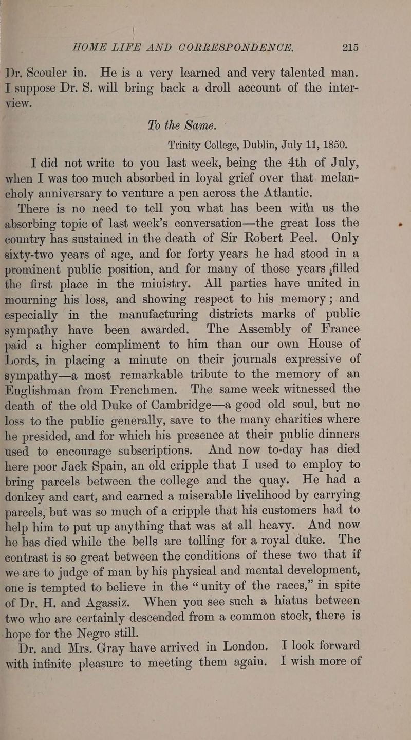 Dr. Scouler in. He is a very learned and very talented man. I suppose Dr. 8. will bring back a droll account of the inter- view. To the Same. Trinity College, Dublin, July 11, 1850. I did not write to you last week, being the 4th of July, when I was too much absorbed in loyal grief over that melan- choly anniversary to venture a pen across the Atlantic. There is no need to tell you what has been wit us the absorbing topic of last week’s conversation—the great loss the country has sustained in the death of Sir Robert Peel. Only sixty-two years of age, and for forty years he had stood in a prominent public position, and for many of those years ;filled the first place in the ministry. All parties have united in mourning his loss, and showing respect to his memory; and especially in the manufacturing districts marks of public sympathy have been awarded. The Assembly of France paid a higher compliment to him than our own House of Lords, in placing a minute on their journals expressive of sympathy—a most remarkable tribute to the memory of an Englishman from Frenchmen. The same week witnessed the death of the old Duke of Cambridge—a good old soul, but no loss to the public generally, save to the many charities where he presided, and for which his presence at their public dinners used to encourage subscriptions. And now to-day has died here poor Jack Spain, an old cripple that I used to employ to bring parcels between the college and the quay. He had a donkey and cart, and earned a miserable livelihood by carrying parcels, but was so much of a cripple that his customers had to help him to put up anything that was at all heavy. And now he has died while the bells are tolling for a royal duke. The contrast is so great between the conditions of these two that if we are to judge of man by his physical and mental development, one is tempted to believe in the “unity of the races,” in spite of Dr. H. and Agassiz. When you see such a hiatus between two who are certainly descended from a common stock, there is hope for the Negro still. Dr. and Mrs. Gray have arrived in London. I look forward with infinite pleasure to meeting them again. 1 wish more of