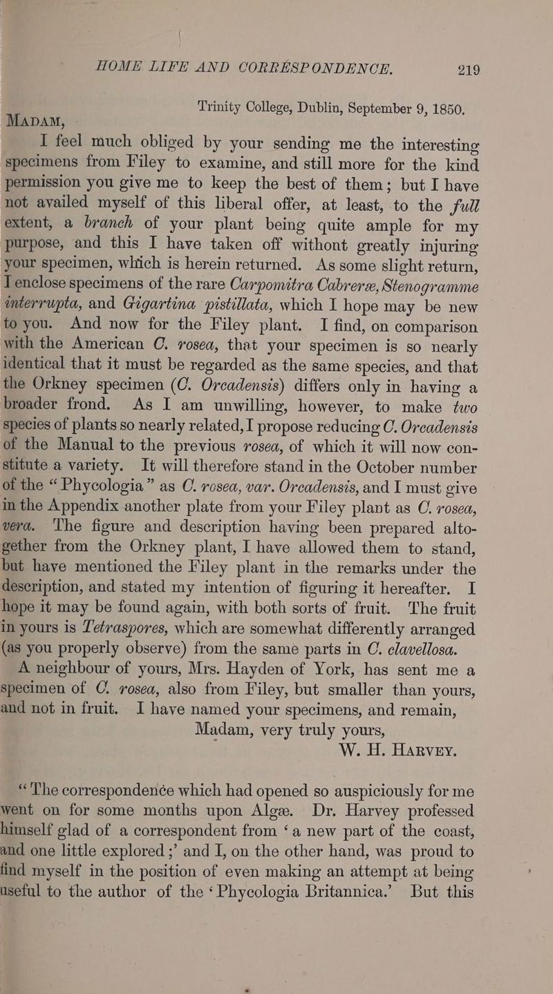 Trinity College, Dublin, September 9, 1850. Mapay, - I feel much obliged by your sending me the interesting specimens from Filey to examine, and still more for the kind permission you give me to keep the best of them; but I have not availed myself of this liberal offer, at least, to the full extent, a branch of your plant being quite ample for my purpose, and this I have taken off withont greatly injuring your specimen, which is herein returned. As some slight return, T enclose specimens of the rare Carpomitra Oabrerx, Stenogramme mterrupta, and Gigartina pistillata, which I hope may be new to you. And now for the Filey plant. I find, on comparison with the American C. rosea, that your specimen is so nearly identical that it must be regarded as the same species, and that the Orkney specimen (C. Orcadensis) differs only in having a broader frond. As I am unwilling, however, to make two species of plants so nearly related, I propose reducing C. Orcadensis of the Manual to the previous rosea, of which it will now con- stitute a variety. It will therefore stand in the October number of the “ Phycologia” as C. rosea, var. Orcadensis, and I must give in the Appendix another plate from your Filey plant as O. rosea, vera. The figure and description having been prepared. alto- gether from the Orkney plant, I have allowed them to stand, but have mentioned the Filey plant in the remarks under the description, and stated my intention of figuring it hereafter. I hope it may be found again, with both sorts of fruit. The fruit in yours is Tetraspores, which are somewhat differently arranged (as you properly observe) from the same parts in C. clavellosa. A neighbour of yours, Mrs. Hayden of York, has sent me a specimen of C. rosea, also from Filey, but smaller than yours, and not in fruit. I have named your specimens, and remain, Madam, very truly yours, W. H. Harvey. “The correspondenée which had opened so auspiciously for me went on for some months upon Alge. Dr. Harvey professed himself glad of a correspondent from ‘a new part of the coast, and one little explored ;’ and I, on the other hand, was proud to find myself in the position of even making an attempt at being useful to the author of the ‘Phycologia Britannica.’ But this
