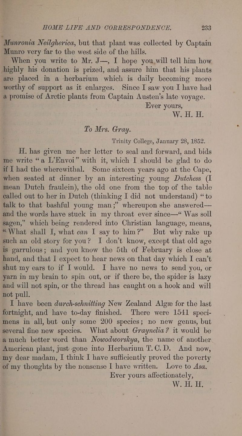 Munroma Neilgherica, but that plant was collected by Captain Munro very far to the west side of the hills. When you write to Mr. J—, I hope you.will tell him how highly his donation is prized, and assure him that his plants are placed in a -herbarium which is daily becoming more worthy of support as it enlarges. Since I saw you I have had a promise of Arctic plants from Captain Austen’s late voyage. Ever yours, W. H. H. To Mrs. Gray. Trinity College, January 28, 1852. H. has given me , her letter to seal and forward, and bids me write “a L’Envoi” with it, which I should be glad to do if I had the wherewithal. Some sixteen years ago at the Cape, when seated at dinner by an interesting young Dutchess (I mean Dutch fraulein), the old one from the top of the table called out to her in Dutch (thinking I did not understand) “to talk to that bashful young man;” whereupon she answered— and the words have stuck in my throat ever since—* Was soll sagen,’ which being rendered into Christian language, means, “What shall I, what can I say to him?” But why rake up such an old story for you? I don’t know, except that old age is garrulous; and you know the 5th of February is close at hand, and that I expect to hear news on that day which I can’t shut my ears to if I would. I have no news to send you, or yarn in my brain to spin out, or if there be, the spider is lazy and will not spin, or the thread has caught on a hook and will not pull. I have been durch-schnitting New Zealand Alge for the last fortnight, and have to-day finished. ‘There were 1541 speci- mens in all, but only some 200 species; no new genus, but several fine new species. What about Graynelca? it would be a much better word than Nowodworskya, the name of another. ‘American plant, just gone into Herbarium T.C.D. And now, ‘my dear madam, I think I have sufficiently proved the poverty of my thoughts by the nonsense I have written. Love to Asa. Liver yours affectionately, \ygaak, jak