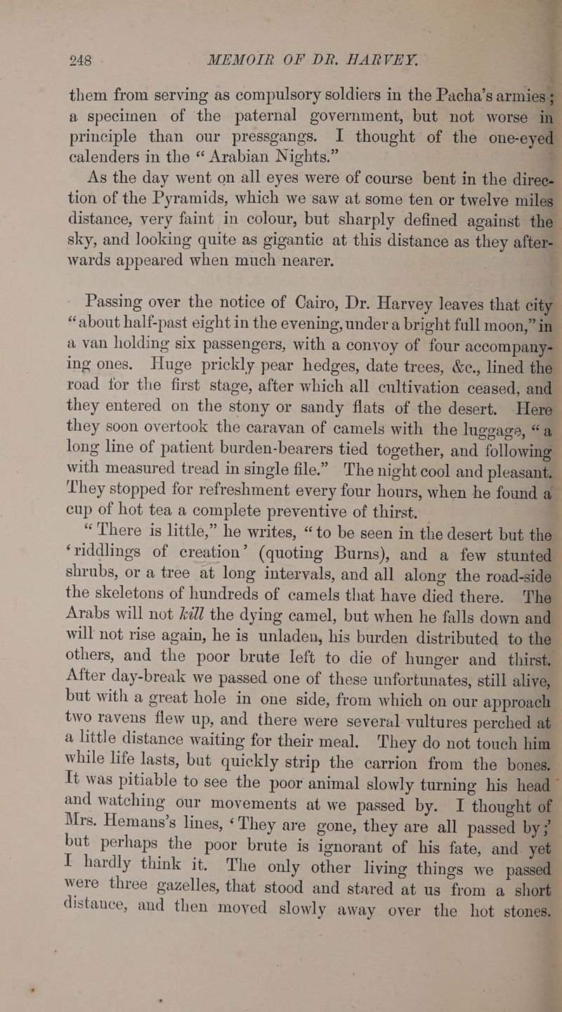 them from serving as compulsory soldiers in the Pacha’s armies ; a speciinen of the paternal government, but not worse in principle than our pressgangs. I thought of the one-eyed calenders in the “ Arabian Nights.” As the day went on all eyes were of course bent in the diree- tion of the Pyramids, which we saw at some ten or twelve miles distance, very faint in colour, but sharply defined against the sky, and looking quite as gigantic at this distance as they after- wards appeared when much nearer. Passing over the notice of Cairo, Dr. Harvey leaves that city “about half-past eight in the evening, under a bright full moon,” in a van holding six passengers, with a convoy of four accompany- ing ones. Huge prickly pear hedges, date trees, &amp;c., lined the road tor the first stage, after which all cultivation ceased, and they entered on the stony or sandy flats of the desert. Here they soon overtook the caravan of camels with the luggage, “a long line of patient burden-bearers tied together, and following with measured tread in single file.” The night cool and pleasant. They stopped for refreshment every four hours, when he found a— cup of hot tea a complete preventive of thirst. — “There is little,” he writes, “to be seen in the desert but the ‘riddlings of creation’ (quoting Burns), and a few stunted shrubs, or a tree at long intervals, and all along the road-side the skeletons of hundreds of camels that have died there. The Arabs will not kill the dying camel, but when he falls down and will not rise again, he is unladen, his burden distributed to the others, and the poor brute left to die of hunger and _ thirst. After day-break we passed one of these unfortunates, still alive, but with a great hole in one side, from which on our approach two ravens flew up, and there were several vultures perched at a little distance waiting for their meal. They do not touch him while life lasts, but quickly strip the carrion from the bones. Tt was pitiable to see the poor animal slowly turning his head ~ and watching our movements at we passed by. I thought of Mrs. Hemans’s lines, « They are gone, they are all passed by? but perhaps the poor brute is ignorant of his fate, and yet I hardly think it. The only other living things we passed were three gazelles, that stood and stared at us from a short distance, and then moyed slowly away over the hot stones.