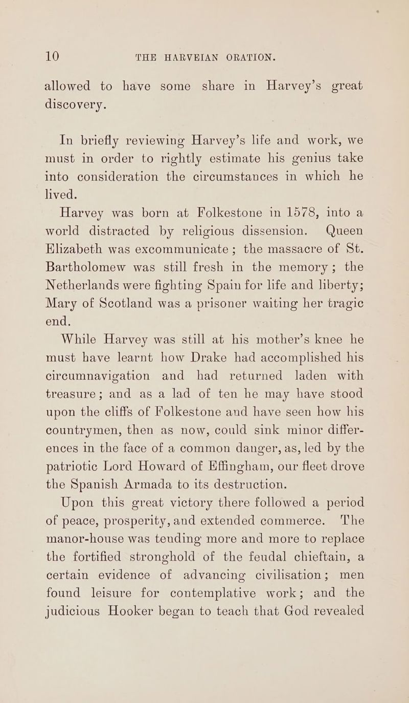 allowed to have some share in Harvey’s great discovery. In briefly reviewing Harvey’s life and work, we must in order to rightly estimate his genius take into consideration the circumstances in which he lived. Harvey was born at Folkestone in 1578, into a world distracted by religious dissension. Queen Elizabeth was excommunicate; the massacre of St. Bartholomew was still fresh in the memory; the Netherlands were fighting Spain for life and liberty; Mary of Scotland was a prisoner waiting her tragic end. While Harvey was still at his mother’s knee he must have learnt how Drake had accomplished his circumnavigation and had returned laden with treasure; and as a lad of ten he may have stood upon the cliffs of Folkestone and have seen how his countrymen, then as now, could sink minor differ- ences in the face of a common danger, as, led by the patriotic Lord Howard of Effingham, our fleet drove the Spanish Armada to its destruction. Upon this great victory there followed a period of peace, prosperity, and extended commerce. The manor-house was teuding more and more to replace the fortified stronghold of the feudal chieftain, a certain evidence of advancing civilisation; men found leisure for contemplative work; and the judicious Hooker began to teach that God revealed