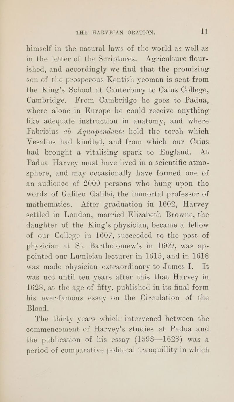 himself in the natural laws of the world as well as in the letter of the Scriptures. Agriculture flour- ished, and accordingly we find that the promising son of the prosperous Kentish yeoman is sent from the King’s School at Canterbury to Caius College, Cambridge. From Cambridge he goes to Padua, where alone in Europe he could receive anything hike adequate instruction in anatomy, and where Fabricius ab Agquapendente held the torch which Vesalius had kindled, and from which our Caius had brought a vitalising spark to England. At Padua Harvey must have lived in a scientific atmo- sphere, and may occasionally have formed one of an audience of 2000 persons who hung upon the words of Galileo Galilei, the immortal professor of mathematics. After graduation in 1602, Harvey settled in London, married Hlizabeth Browne, the daughter of the King’s physician, became a fellow of our College in 1607, succeeded to the post of physician at St. Bartholomew’s in 1609, was ap- pointed our Lumleian lecturer in 1615, and in 1618 was made physician extraordinary to James I. It was not until ten years after this that Harvey in 1628, at the age of fifty, published in its final form his ever-famous essay on the Circulation of the Blood. The thirty years which intervened between the commencement of Harvey’s studies at Padua and the publication of his essay (1598—1628) was a period of comparative political tranquillity in which
