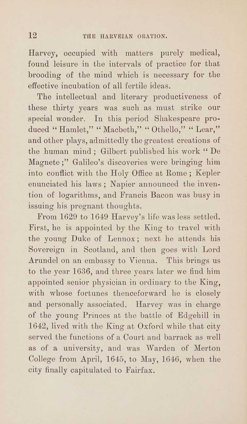 Harvey, occupied with matters purely medical, found leisure in the intervals of practice for that brooding of the mind which is necessary for the effective incubation of all fertile ideas. The intellectual and literary productiveness of these thirty years was such as must strike our special wonder. In this period Shakespeare pro- duced ‘*‘ Hamlet,’ ‘“‘ Macbeth,”’ “‘ Othello,” ‘‘ Lear,” and other plays, admittedly the greatest creations of the human mind; Gilbert published his work ‘* De Magnete ;” Galileo’s discoveries were bringing him into conflict with the Holy Office at Rome ; Kepler enunciated his laws; Napier announced the inven- tion of logarithms, and Francis Bacon was busy in issuing his pregnant thoughts. From 1629 to 1649 Harvey’s life was less settled. First, he is appointed by the King to travel with the young Duke of Lennox; next he attends his Sovereign in Scotland, and then goes with Lord Arundel on an embassy to Vienna. ‘This brings us to the year 1636, and three years later we find him appointed senior physician in ordinary to the King, with whose fortunes thenceforward he is closely and personally associated. Harvey was in charge of the young Princes at the battle of Edgehill in 1642, lived with the King at Oxford while that city served the functions of a Court and barrack as well as of a university, and was Warden of Merton College from April, 1645, to May, 1646, when the city finally capitulated to Fairfax.
