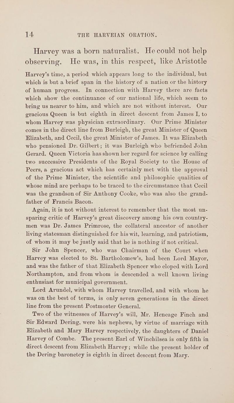 Harvey was a born naturalist. He could not help observing. He was, in this respect, like Aristotle Harvey’s time, a period which appears long to the individual, but which is but a brief span in the history of a nation or the history of human progress. In connection with Harvey there are facts which show the continuance of our national life, which seem to bring us nearer to him, and which are not without interest. Our gracious Queen is but eighth in direct descent from James I, to whom Harvey was physician extraordinary. Our Prime Minister comes in the direct line from Burleigh, the great Minister of Queen Elizabeth, and Cecil, the great Minister of James. It was Elizabeth who pensioned Dr. Gilbert; it was Burleigh who befriended John Gerard. Queen Victoria has shown her regard for science by calling two successive Presidents of the Royal Society to the House of Peers, a gracious act which has certainly met with the approval of the Prime Minister, the scientific and philosophic qualities of whose mind are perhaps to be traced to the circumstance that Cecil was the grandson of Sir Anthony Cooke, who was also the grand- father of Francis Bacon. Again, it is not without interest to remember that the most un- sparing critic of Harvey’s great discovery among his own country- men was Dr. James Primrose, the collateral ancestor of another living statesman distinguished for his wit, learning, and patriotism, of whom it may be justly said that he is nothing if not critical. Sir John Spencer, who was Chairman of the Court when Harvey was elected to St. Bartholomew’s, had been Lord Mayor, and was the father of that Elizabeth Spencer who eloped with Lord Northampton, and from whom is descended a well known living enthusiast for municipal government. Lord Arundel, with whom Harvey travelled, and with whom he was on the best of terms, is only seven generations in the direct line from the present Postmoster General. Two of the witnesses of Harvey’s will, Mr. Heneage Finch and Sir Edward Dering, were his nephews, by virtue of marriage with Elizabeth and Mary Harvey respectively, the daughters of Daniel Harvey of Combe. The present Earl of Winchilsea is only fifth in direct descent from Elizabeth Harvey; while the present holder of the Dering baronetcy is eighth in direct descent from Mary.
