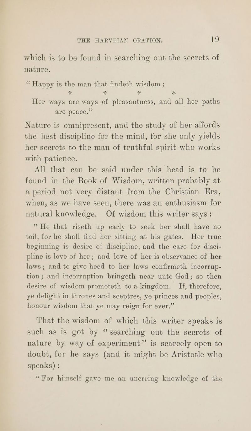 which is to be found in searching out the secrets of nature. “ Happy is the man that findeth wisdom ; * x % * Her ways are ways of pleasantness, and all her paths are peace.” Nature is omnipresent, and the study of her affords the best discipline for the mind, for she only yields her secrets to the man of truthful spirit who works with patience. All that can be said under this head is to be found in the Book of Wisdom, written probably at a period not very distant from the Christian Era, when, as we have seen, there was an enthusiasm for natural knowledge. Of wisdom this writer says: “ He that riseth up early to seek her shall have no toil, for he shall find her sitting at his gates. Her true beginning is desire of discipline, and the care for disci- pline is love of her; and love of her is observance of her laws; and to give heed to her laws confirmeth incorrup- tion ; and incorruption bringeth near unto God; so then desire of wisdom promoteth toa kingdom. If, therefore, ye delight in thrones and sceptres, ye princes and peoples, honour wisdom that ye may reign for ever.” ‘That the wisdom of which this writer speaks is such as is got by “searching out the secrets of nature by way of experiment” is scarcely open to doubt, for he says (and it might be Aristotle who speaks) : “For himself gave me an unerring knowledge of the