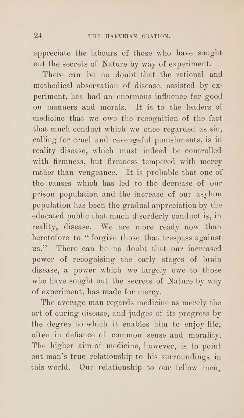 appreciate the labours of those who have sought out the secrets of Nature by way of experiment. There can be no doubt that the rational and methodical observation of disease, assisted by ex- periment, has had an enormous influence for good on manners and morals. It is to the leaders of medicine that we owe the recognition of the fact that much conduct which we once regarded as sin, calling for cruel and revengeful punishments, is in reality disease, which must indeed be controlled with firmness, but firmness tempered with mercy rather than vengeance. It is probable that one of the causes which has led to the decrease of our prison population and the increase of our asylum population has been the gradual appreciation by the educated public that much disorderly conduct is, in reality, disease. We are more ready now than heretofore to ‘‘forgive those that trespass against us.” There can be no doubt that our increased power of recognising the early stages of brain disease, a power which we largely owe to those who have sought out the secrets of Nature by way of experiment, has made for mercy. The average man regards medicine as merely the art of curing disease, and judges of its progress by the degree to which it enables him to enjoy life, often in defiance of common sense and morality. The higher aim of medicine, however, is to point out man’s true relationship to his surroundings in this world. Our relationship to our fellow men,