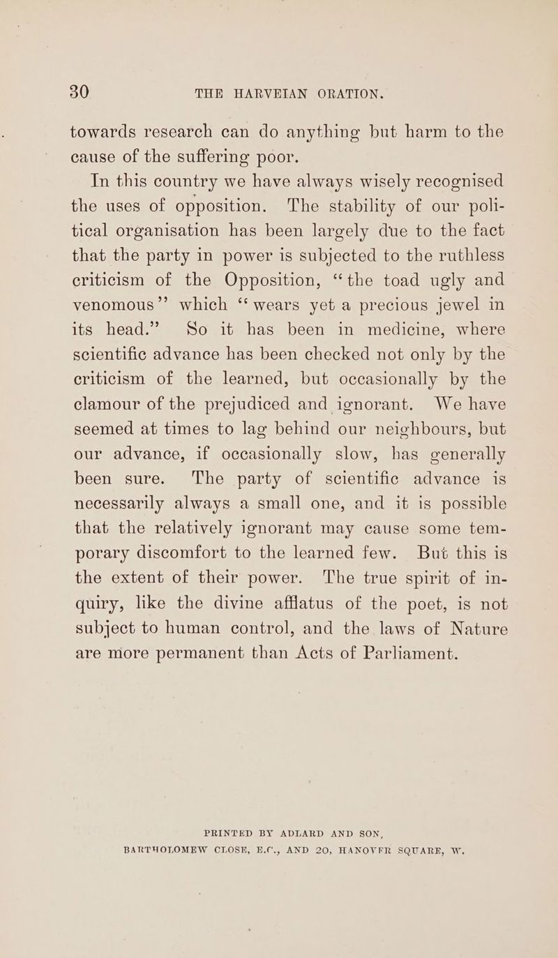 towards research can do anything but harm to the cause of the suffering poor. In this country we have always wisely recognised the uses of opposition. The stability of our poli- tical organisation has been largely due to the fact that the party in power is subjected to the ruthless criticism of the Opposition, “the toad ugly and venomous”’ which ‘‘ wears yet a precious jewel in its head.” So it has been in medicine, where scientific advance has been checked not only by the criticism of the learned, but occasionally by the clamour of the prejudiced and ignorant. We have seemed at times to lag behind our neighbours, but our advance, if occasionally slow, has generally been sure. The party of scientific advance is necessarily always a small one, and it is possible that the relatively ignorant may cause some tem- porary discomfort to the learned few. But this is the extent of their power. The true spirit of in- quiry, like the divine afflatus of the poet, is not subject to human control, and the laws of Nature are more permanent than Acts of Parliament. PRINTED BY ADLARD AND SON, BARTHOLOMEW CLOSE, E.¢'., AND 20, HANOVFR SQUARE, W.