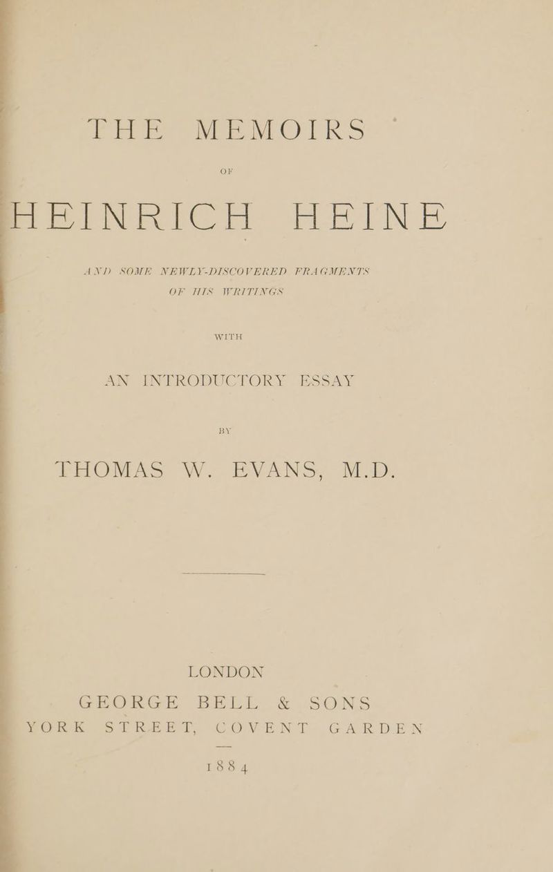 LE MEMOIRS OF HEINRICH HEINE AND SOME NEWLY-DISCOVERED FRAGMENTS OF HIS WRITINGS WITH AN INTRODUCTORY ESSAY BY THOMAS W. EVANS, MD. LONDON GEORGE BELL & .SONS TORK STREET, COVENT GARDEN 1884