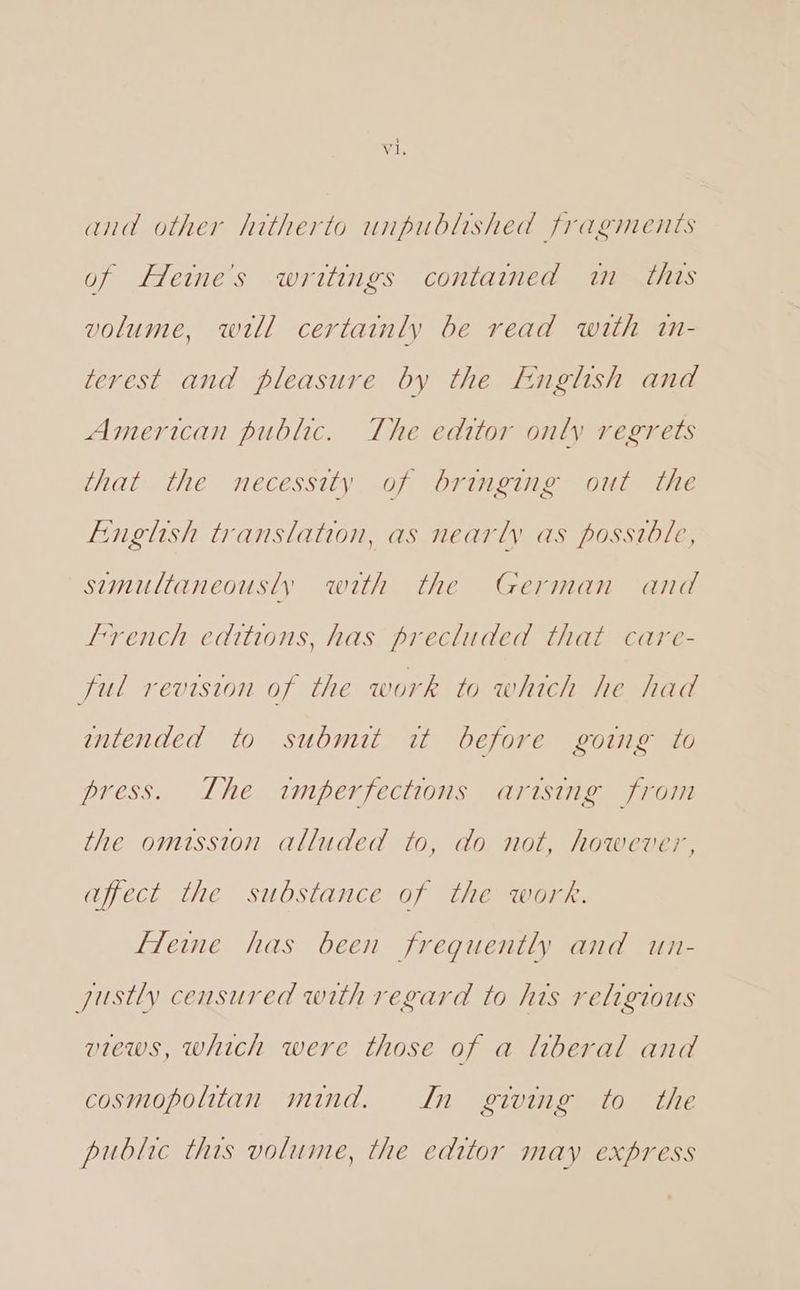 and other hitherto unpublished fragments of Heine's writings contained in this volume, will certainly be read with in- terest and pleasure by the English and American public. The editor only regrets that the necessity of bringing out the English translation, as nearly as possible, simultaneously with the German and french editions, has precluded that care- ful revision of the work to which he had intended to submit it before going to press. Lhe imperfections arising from the omission alluded to, do not, however, affect the substance of the work. fleine has been frequently and un- gustly censured with regard to his religious views, which were those of a liberal and cosmopolitan mind. In giving to the public this volume, the editor may express