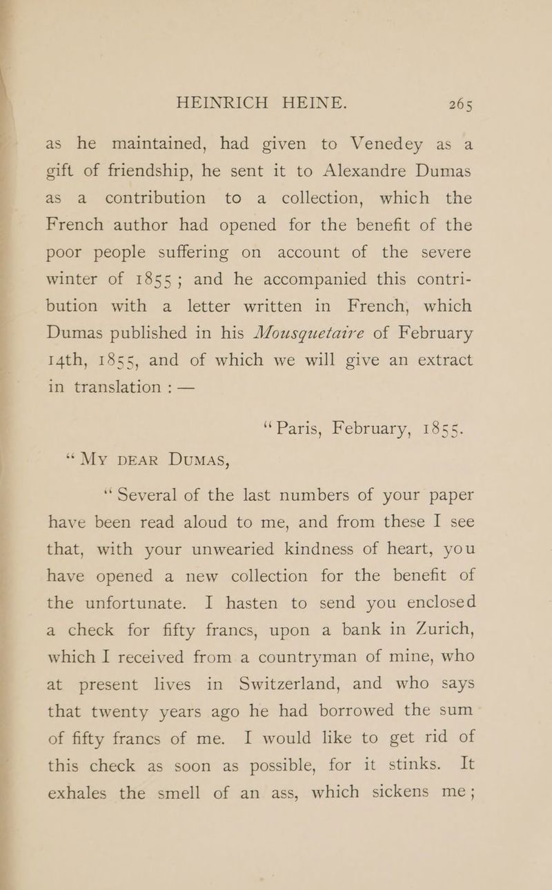 as he maintained, had given to Venedey as a gift of friendship, he sent it to Alexandre Dumas as a contribution to a collection, which the French author had opened for the benefit of the poor people suffering on account of the severe winter of 1855; and he accompanied this contri- bution with a letter written in French, which Dumas published in his Mousguetaire of February 14th, 1855, and of which we will give an extract in translation : — “Paris, February, 1855. “My DEAR Dumas, ‘Several of the last numbers of your paper have been read aloud to me, and from these I see that, with your unwearied kindness of heart, you have opened a new collection for the benefit of the unfortunate. I hasten to send you enclosed a check for fifty francs, upon a bank in Zurich, which I received from a countryman of mine, who at present lives in Switzerland, and who says that twenty years ago he had borrowed the sum of fifty francs of me. I would like to get rid of this check as soon as possible, for it stinks. It exhales the smell of an ass, which sickens me;
