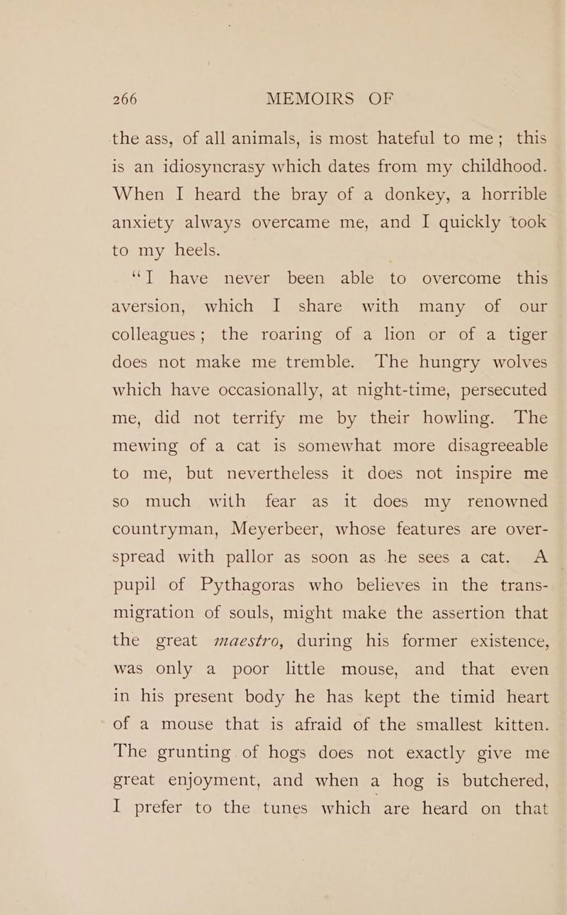 the ass, of all animals, is most hateful to me; this is an idiosyncrasy which dates from my childhood. When I heard the bray of a donkey, a horrible anxiety always overcame me, and I quickly took to my heels. | “I have never been able to overcome this aversion, which I share with many of our colleagues; the roaring of a lion or of a tiger does not make me tremble. The hungry wolves which have occasionally, at night-time, persecuted me, did not terrify me by their howling. The mewing of a cat is somewhat more disagreeable to me, but nevertheless it does not inspire me so much with fear as it does my renowned countryman, Meyerbeer, whose features are over- spread with pallor as soon as he sees a cat. A pupil of Pythagoras who believes in the trans- migration of souls, might make the assertion that the great maestro, during his former existence, was only a poor little mouse, and that even in his present body he has kept the timid heart of a mouse that is afraid of the smallest kitten. The grunting of hogs does not exactly give me great enjoyment, and when a hog is butchered, I prefer to the tunes which are heard on that