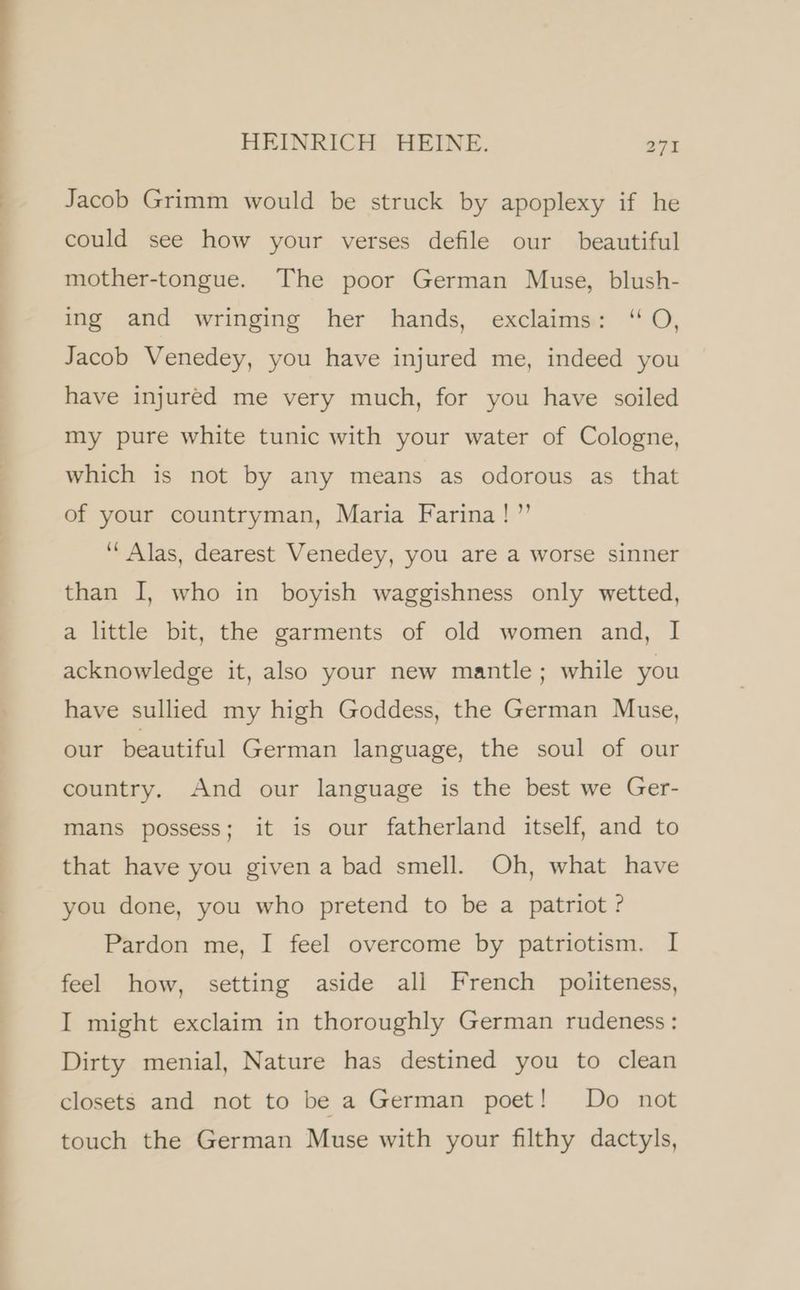 Jacob Grimm would be struck by apoplexy if he could see how your verses defile our beautiful mother-tongue. The poor German Muse, blush- ing and wringing her hands, exclaims: “O, Jacob Venedey, you have injured me, indeed you have injured me very much, for you have soiled my pure white tunic with your water of Cologne, which is not by any means as odorous as that of your countryman, Maria Farina!” “ Alas, dearest Venedey, you are a worse sinner than I, who in boyish waggishness only wetted, a little bit, the garments of old women and, I acknowledge it, also your new mantle; while you have sullied my high Goddess, the German Muse, our beautiful German language, the soul of our country. And our language is the best we Ger- mans possess; it is our fatherland itself, and to that have you given a bad smell. Oh, what have you done, you who pretend to be a patriot ? Pardon me, I feel overcome by patriotism. I feel how, setting aside all French politeness, I might exclaim in thoroughly German rudeness: Dirty menial, Nature has destined you to clean closets and not to be a German poet! Do not touch the German Muse with your filthy dactyls,