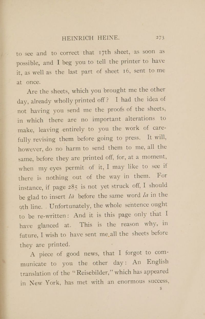 to see and to correct that 17th sheet, as soon as possible, and I beg you to tell the printer to have it, as wellas the last part of sheet 16, sent to me at once. Are the sheets, which you brought me the other day, already wholly printed off ? I had the idea of not having you send me the proofs of the sheets, in which there are no important alterations to make, leaving -entirely to you the work of care- fully revising them before going to press. It will, however, do no harm to send them to me, all the same, before they are printed off, for, at a moment, when my eyes permit of it, I may like to see if there is nothing out of the way in them. For instance, if page 285 is not yet struck off, I should be glad to insert /@ before the same word Za in the gth line. . Unfortunately, the whole sentence ought to be re-written: And it is this page only that I have glanced at. This is the reason why, in future, I wish to have sent me.all the sheets before they are printed. A piece of good news, that I forgot to com- municate to you the other day: An English translation of the “ Reisebilder,'’ which has appeared in New York, has met with an enormous success, Ss