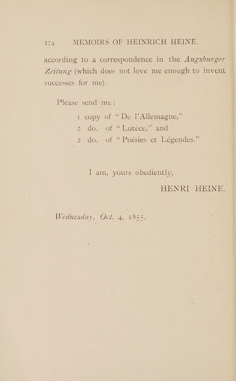 according to a correspondence in the Augsburger Zeitung (which does not love me enough to invent successes for me). Please send me: 1 copy of “ De l’Allemagne,” 2. do» of-Lutece™ and 2..do. -of “ Poésies et. Légendes.” I am, yours obediently, HENRI HEINE. Wednesday, Oct. 4, 18 NAL Dr