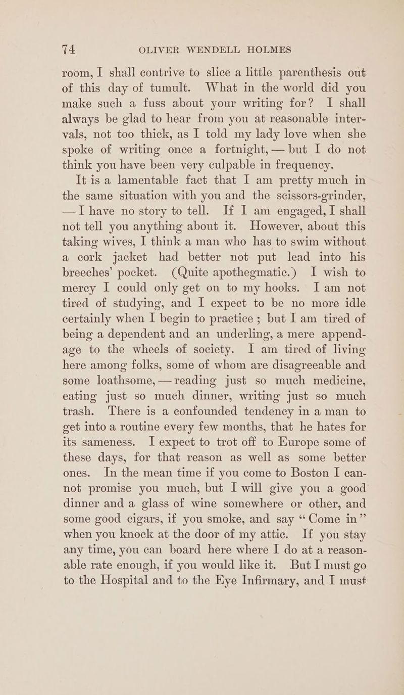 room, I shall contrive to slice a little parenthesis out of this day of tumult. What in the world did you make such a fuss about your writing for? I shall always be glad to hear from you at reasonable inter- vals, not too thick, as I told my lady love when she spoke of writing once a fortnight, — but I do not think you have been very culpable in frequency. It isa lamentable fact that 1 am pretty much in the same situation with you and the scissors-grinder, —TI have no story to tell. If I am engaged, I shall not tell you anything about it. However, about this taking wives, I think a man who has to swim without a cork jacket had better not put lead into his breeches’ pocket. (Quite apothegmatic.) I wish to merey I could only get on to my hooks. Iam not tired of studying, and I expect to be no more idle certainly when I begin to practice ; but I am tired of being a dependent and an underling, a mere append- age to the wheels of society. I am tired of living here among folks, some of whom are disagreeable and some loathsome,—reading just so much medicine, eating just so much dinner, writing just so much trash. There is a confounded tendency in a man to get into a routine every few months, that he hates for its sameness. I expect to trot off to Europe some of these days, for that reason as well as some better ones. In the mean time if you come to Boston I can- not promise you much, but I will give you a good dinner and a glass of wine somewhere or other, and some good cigars, if you smoke, and say “Come in” when you knock at the door of my attic. If you stay any time, you can board here where I do at a reason- able rate enough, if you would like it. But I must go to the Hospital and to the Eye Infirmary, and I must