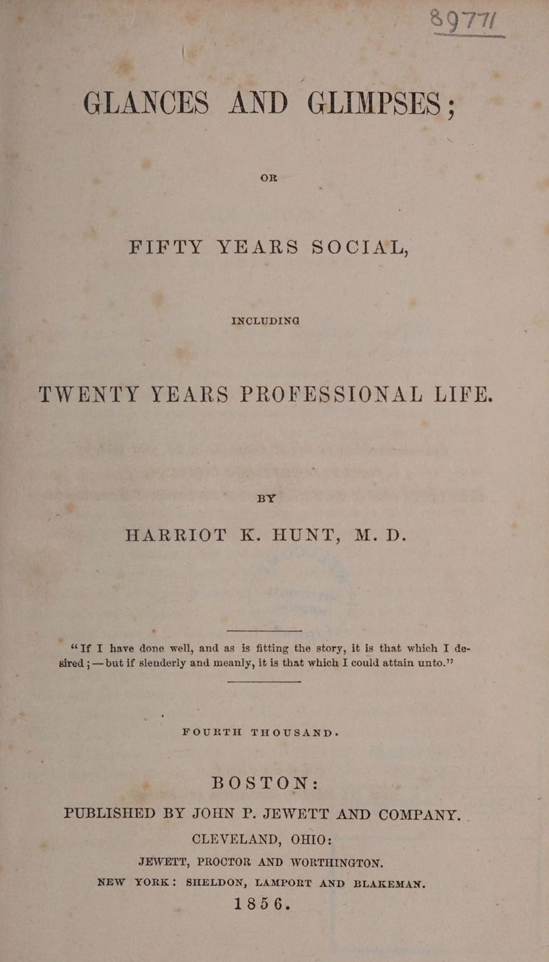 8977 GLANCES AND GLIMPSES: Bie LY YEARS SOC] ML, INCLUDING TWENTY YEARS PROFESSIONAL LIFE. BY. HARRIOT K. HUNT, M.D. “Tf T have done well, and as is fitting the story, it is that which I de- sired ; — but if slenderly and meanly, it is that which I could attain unto.” FOURTH THOUSAND. BOSTON: PUBLISHED BY JOHN P. JEWETT AND COMPANY. . CLEVELAND, OHIO: JEWETT, PROCTOR AND WORTHINGTON. NEW YORK: SHELDON, LAMPORT AND BLAKEMAN. 1856.