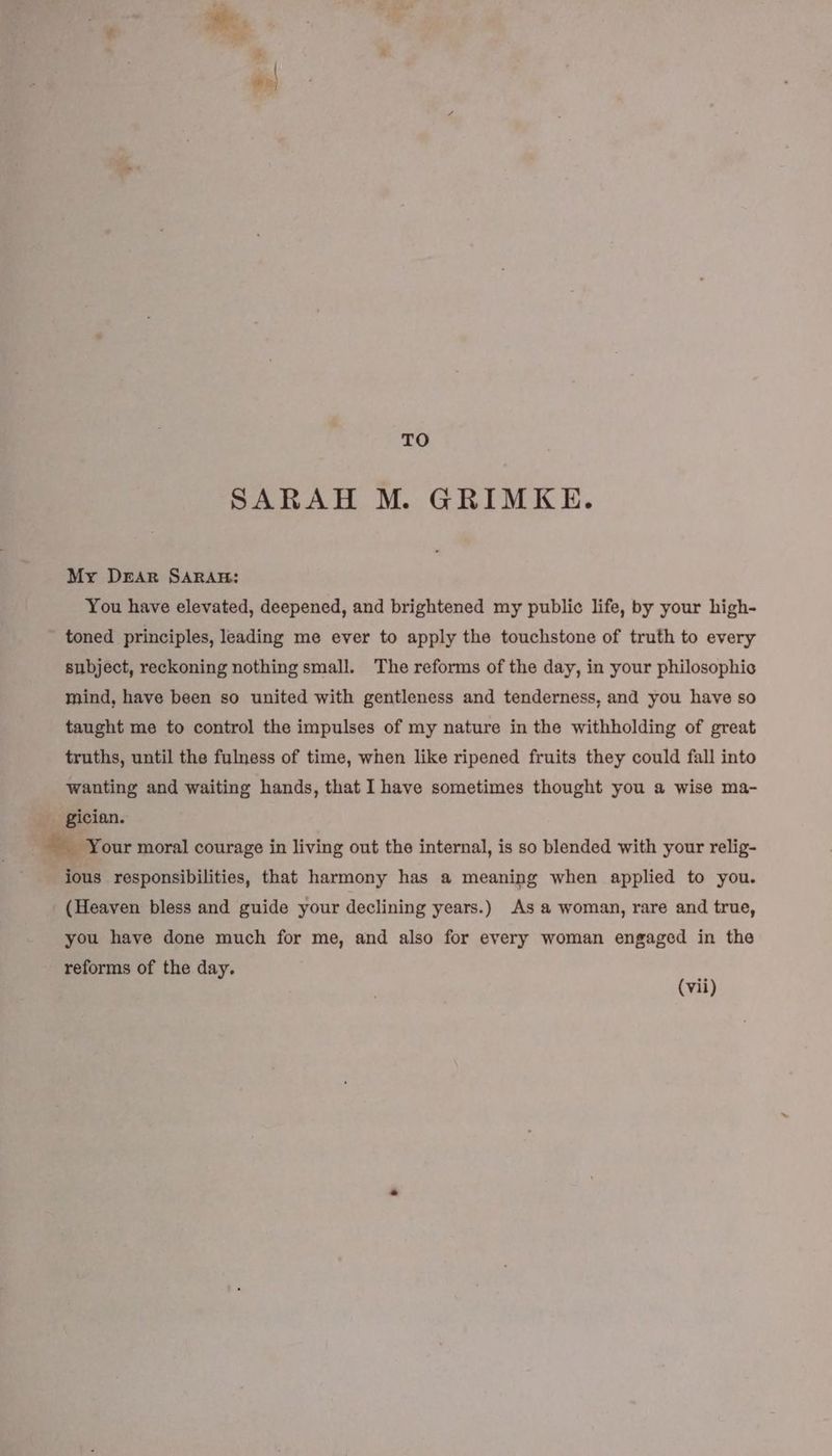 / R} TO SARAH M. GRIMKE. My Dear SARAH: You have elevated, deepened, and brightened my public life, by your high- toned principles, leading me ever to apply the touchstone of truth to every subject, reckoning nothing small. The reforms of the day, in your philosophic mind, have been so united with gentleness and tenderness, and you have so taught me to control the impulses of my nature in the withholding of great truths, until the fulness of time, when like ripened fruits they could fall into wanting and waiting hands, that I have sometimes thought you a wise ma- _ Your moral courage in living out the internal, is so blended with your relig- ious responsibilities, that harmony has a meaning when applied to you. (Heaven bless and guide your declining years.) As a woman, rare and true, you have done much for me, and also for every woman engaged in the reforms of the day. (vi